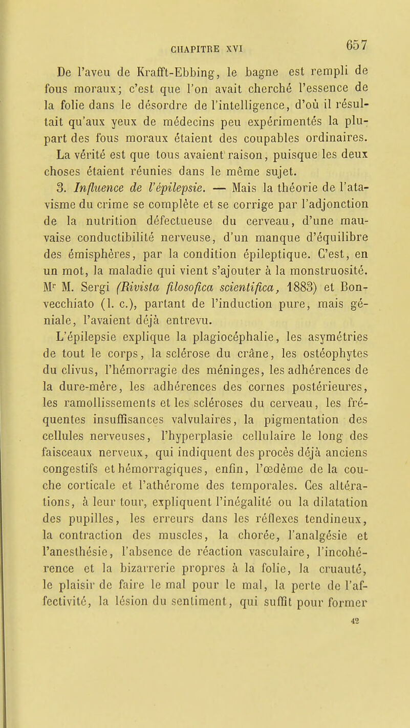 De l'aveu de Krafft-Ebbing, le bagne est rempli de fous moraux; c'est que l'on avait cherché l'essence de la folie dans le désordre de l'intelligence, d'où il résul- tait qu'aux yeux de médecins peu expérimentés la plu- part des fous moraux étaient des coupables ordinaires. La vérité est que tous avaient'raison, puisque les deux choses étaient réunies dans le même sujet. 3. Influence de l'épilepsie. — Mais la théorie de l'ata- visme du crime se complète et se corrige par l'adjonction de la nutrition défectueuse du cerveau, d'une mau- vaise conductibilité nerveuse, d'un manque d'équilibre des émisphères, par la condition épileptique. C'est, en un mot, la maladie qui vient s'ajouter à la monstruosité. M M. Sergi (Rivista filosofica scientifica, 1883) et Bon- vecchiato (1. c), partant de l'induction pure, mais gé- niale, l'avaient déjà entrevu. L'épilepsie explique la plagiocéphalie, les asymétries de tout le corps, la sclérose du crâne, les ostéophytes du clivus, l'hémorragie des méninges, les adhérences de la dure-mère, les adhérences des cornes postérieures, les ramollissements et les scléroses du cerveau, les fré- quentes insuffisances valvulaires, la pigmentation des cellules nerveuses, l'hyperplasie cellulaire le long des faisceaux nerveux, qui indiquent des procès déjà anciens congestifs et hémorragiques, enfin, l'œdème delà cou- che corticale et l'athérome des temporales. Ces altéra- tions, à leur tour, expliquent l'inégalité ou la dilatation des pupilles, les erreurs dans les réflexes tendineux, la contraction des muscles, la chorée, l'analgésie et l'anesthésie, l'absence de réaction vasculaire, l'incohé- rence et la bizarrerie propres à la folie, la cruauté, le plaisir de faire le mal pour le mal, la perte de l'af- fectivité, la lésion du sentiment, qui suffit pour former 42