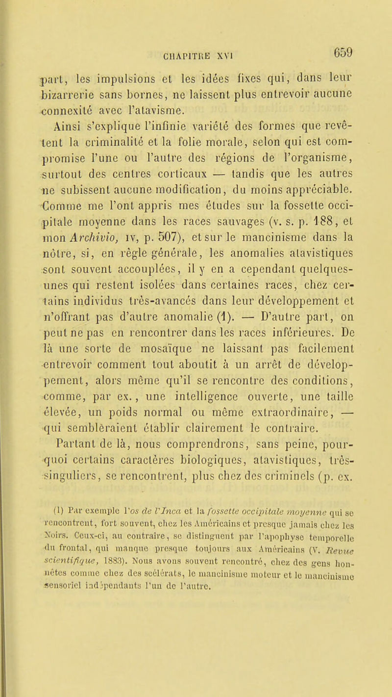 pari, les impulsions cl les idées fixes qui, dans leur bizarrerie sans bornes, ne laissent plus entrevoir aucune «onnexité avec l'atavisme. Ainsi s'explique l'infinie variété des formes que revê- lent la criminalité et la folie morale, selon qui est com- promise l'une ou l'autre des régions de l'organisme, surtout des centres corticaux — tandis que les autres lie subissent aucune modification, du moins appréciable. -Comme me l'ont appris mes études sur la fossette occi- pitale moyenne dans les races sauvages (v. s. p. 188, et mon Archivio, iv, p. 507), et sur le mancinisme dans la nôtre, si, en règle générale, les anomalies alavistiques sont souvent accouplées, il y en a cependant quelques- unes qui restent isolées dans certaines races, chez cer- tains individus très-avancés dans leur développement et n'oITrant pas d'autre anomalie (1). — D'autre pari, on peut ne pas en rencontrer dans les races inférieures. De là une sorte de mosaïque ne laissant pas facilement entrevoir comment tout aboutit à un arrêt de dévelop- pement, alors même qu'il se rencontre des conditions, comme, par ex., une intelligence ouverte, une taille élevée, un poids normal ou même extraordinaire, — qui sembleraient établir clairement le contraire. Partant de là, nous comprendrons, sans peine, pour- quoi cei'tains caractères biologiques, alavistiques, Irès- ■singuliers, se rencontrent, plus chez des criminels (p. ex. (1) Par exemple l'os de VInca et la fossette occipitale moyenne qui se rencontrent, fort souvent, chez les Américains et presque jamais chez les Xoirs. Ceux-ci, au contraire, se distinguent par rai)nphyse temporelle <lu frontal, qui manque presque toujours aux Américains (V. Revue scientifique, 1883). Nous avons souvent rencontré, chez des gens lion- iiêtes comme chez des scélérats, le mauciuisnie moteur et le nianciuisme sensoriel iadjpemlants l'uu de l'autre.