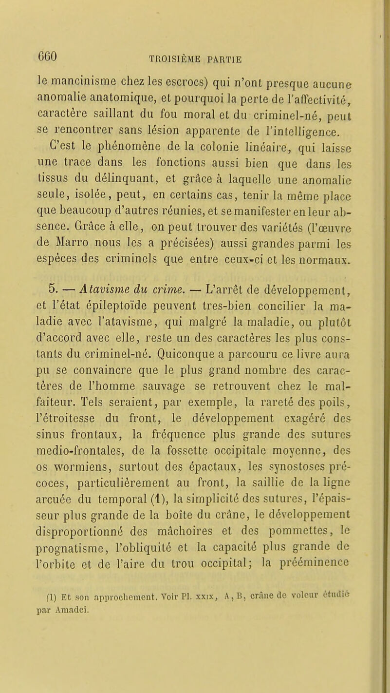 le mancinisme chez les escrocs) qui n'ont presque aucune anomalie anatomique, et pourquoi la perte de l'affectivité, caractère saillant du fou moral et du criminel-né, peut se rencontrer sans lésion apparente de l'intelligence. C'est le phénomène de la colonie linéaire, qui laisse une trace dans les fonctions aussi bien que dans les tissus du délinquant, et grâce à laquelle une anomalie seule, isolée, peut, en certains cas, tenir la même place que beaucoup d'autres réunies, et se manifester en leur ab- sence. Grâce à elle, on peut trouver des variétés (l'œuvre de Marro nous les a précisées) aussi grandes parmi les espèces des criminels que entre ceux-ci et les normaux. 5. — Atavisme du crime. — L'arrêt de développement, et l'état épileptoïde peuvent tres-bien concilier la ma- ladie avec l'atavisme, qui malgré la maladie, ou plutôt d'accord avec elle, reste un des caractères les plus cons- tants du criminel-né. Quiconque a parcouru ce livre aura pu se convaincre que le plus grand nombre des carac- tères de l'homme sauvage se retrouvent chez le mal- faiteur. Tels seraient, par exemple, la rareté des poils, l'étroitesse du front, le développement exagéré des sinus frontaux, la fréquence plus grande des sutures medio-frontales, de la fossette occipitale moyenne, des os wormiens, surtout des épactaux, les synostoscs pré- coces, particulièrement au front, la saillie de la ligne arcuée du temporal (1), la simplicité des sutures, l'épais- seur plus grande de la boîte du crâne, le développement disproportionné des mâchoires et des pommettes, le prognatisme, l'obliquité et la capacité plus grande de l'orbite et de l'aire du trou occipital; la prééminence (1) Et son approcliement. Voir Pl. xxix, A,B, crâne de voleur étudié p<ar Aniadci.