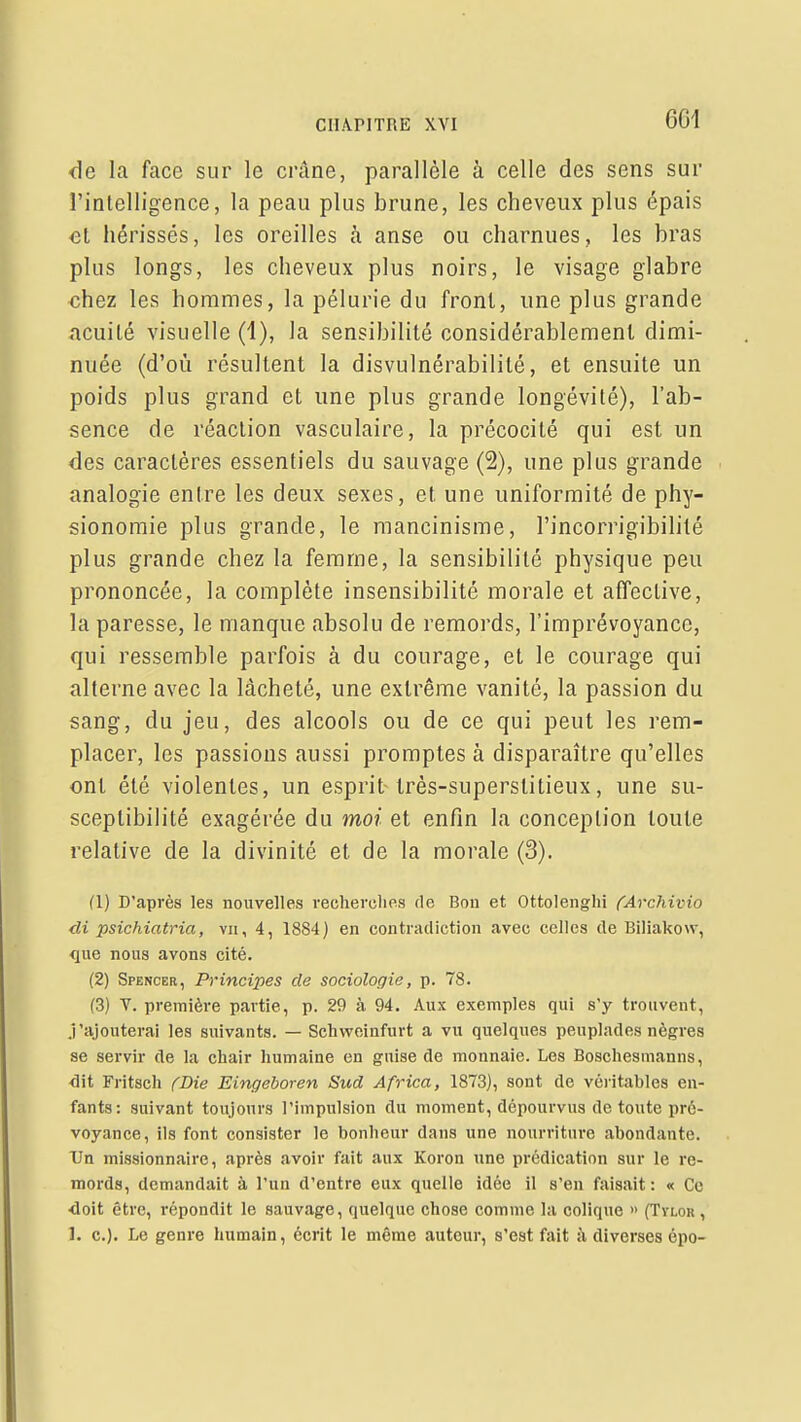 de la face sur le crâne, parallèle à celle des sens sur l'intelligence, la peau plus brune, les cheveux plus épais et hérissés, les oreilles à anse ou charnues, les bras plus longs, les cheveux plus noirs, le visage glabre chez les hommes, la pélurie du front, une plus grande acuité visuelle (1), la sensibilité considérablement dimi- nuée (d'où résultent la disvulnérabilité, et ensuite un poids plus grand et une plus grande longévité), l'ab- sence de réaction vasculaire, la précocité qui est un des caractères essentiels du sauvage (2), une plus grande analogie entre les deux sexes, et une uniformité de phy- sionomie plus grande, le mancinisme, l'incorrigibililé plus grande chez la femme, la sensibilité physique peu prononcée, la complète insensibilité morale et affective, la paresse, le manque absolu de remords, l'imprévoyance, qui ressemble parfois à du courage, et le courage qui alterne avec la lâcheté, une extrême vanité, la passion du sang, du jeu, des alcools ou de ce qui peut les rem- placer, les passions aussi promptes à disparaître qu'elles ont été violentes, un esprit Irès-superstitieux, une su- sceptibilité exagérée du moi et enfin la conception toute relative de la divinité et de la morale (3). (1) D'après les nouvelles vecherclms de Bon et Ottolenghi fArchimo di psichiatria, vu, 4, 1884) en contradiction avec celles de Biliakovv, •que nous avons cité. (2) Spencer, Principes de sociologie, p. 78. (3) V. première partie, p. 29 à 94. Aux exemples qui s'y trouvent, J'ajouterai les suivants. — Schvvcinfurt a vu quelques peuplades nègres se servir de la chair humaine en guise de monnaie. Les Boschesmanns, <lit Fritsch ('Die Eingeboren Sud Africa, 1873), sont de véi'itables en- fants: suivant toujours l'impulsion du moment, dépourvus de toute pré- voyance, ils font consister le bonheur dans une nourriture abondante. Un missionnaire, après avoir fait aux Koron une prédication sur le re- mords, demandait à l'un d'entre eux quelle idée il s'en faisait: « Ce <loit être, répondit le sauvage, quelque chose comme la colique » (Tylor , 1. c). Le genre humain, écrit le même auteur, s'est fait à diverses épo-