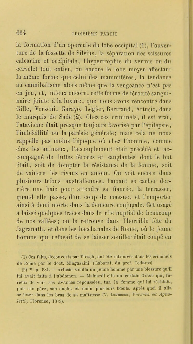 la formation d'un opercule du lobe occipital (1), l'ouver- ture de la fossette de Silvius, la séparation des scissures calcarine et occipitale, l'hypertrophie du vermis ou du cervelet tout entier, ou encore le lobe moyen affectant la même forme que celui des mammifères, la tendance au cannibalisme alors même que la vengeance n'est pas en jeu, et, mieux encore, cette forme de férocité sangui- naire jointe à la luxure, que nous avons rencontré dans Gille, Verzeni, Garayo, Legier, Bertrand, Arlusio, dans le marquis de Sade (2). Chez ces criminels, il est vrai, l'atavisme était presque toujours favorisé par l'épilepsie, l'imbécillité ou la parésie générale; mais cela ne nous rappelle pas moins l'époque où chez l'homme, comme chez les animaux, l'accouplement était précédé et ac- compagné de luttes féroces et sanglantes dont le but était, soit de dompter la résistance de la femme, soit de vaincre les rivaux en amour. On voit encore dans plusieurs tribus australiennes, l'amant se cacher der- rière une haie pour attendre sa fiancée, la terrasser^ quand elle passe, d'un coup de massue, et l'emporter ainsi à demi morte dans la demeure conjugale. Cet usage a laissé quelques traces dans le rite nuptial de beaucoup de nos vallées; on le retrouve dans l'horrible fêle du Jagranath, et dans les bacchanales de Rome, où le jeune homme qui refusait de se laisser souiller était coupé en (1) Ces faits, découverts par Flesch, ont été retrouvés dans les criminels de Rome par le doct. Miugazzini. (Laborat. du prof. Todaros). (2) V. p. 581. — Artusio souilla un jeune homme par uue blessure qu'il lui avait faite à l'abdomen. — Mainardi cite un certain Grassi qui, fu- rieux de voir ses avances repoussées, tua la femme qui lui résistait, puis son père, son oncle, et enfin plusieurs bœufs. Après quoi il alla se jeter dans les bras de sa maîtresse (V. Lombroso, Verzeni ed Agno- Zetti, Florence, 1873).