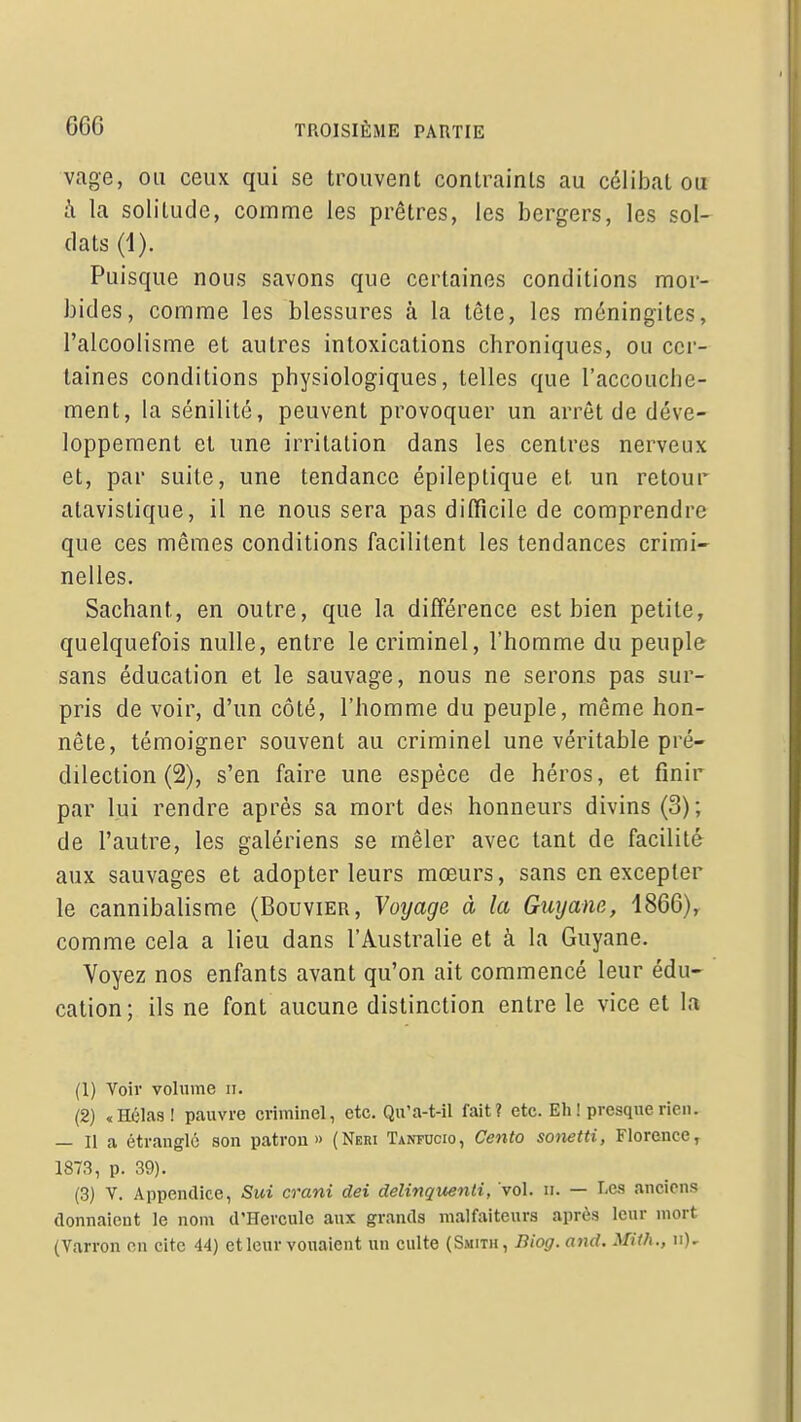 vage, ou ceux qui se trouvent contraints au célibat ou à la solitude, comme les prêtres, les bergers, les sol- dats (1). Puisque nous savons que certaines conditions mor- bides, comme les blessures à la tête, les méningites, l'alcoolisme et autres intoxications chroniques, ou cer- taines conditions physiologiques, telles que l'accouche- ment, la sénilité, peuvent provoquer un arrêt de déve- loppement et une irritation dans les centres nerveux et, par suite, une tendance épileptique et un retour atavistique, il ne nous sera pas difficile de comprendre que ces mêmes conditions facilitent les tendances crimi- nelles. Sachant, en outre, que la différence est bien petite, quelquefois nulle, entre le criminel, l'homme du peuple sans éducation et le sauvage, nous ne serons pas sur- pris de voir, d'un côté, l'homme du peuple, même hon- nête, témoigner souvent au criminel une véritable pré- dilection (2), s'en faire une espèce de héros, et finir par lui rendre après sa mort des honneurs divins (3); de l'autre, les galériens se mêler avec tant de facilité aux sauvages et adopter leurs mœurs, sans en excepter le cannibalisme (Bouvier, Voyage à la Guyane, 1866), comme cela a lieu dans l'Australie et à la Guyane. Voyez nos enfants avant qu'on ait commencé leur édu- cation; ils ne font aucune distinction entre le vice et la (1) Voir volume ii. (2) «Hélas! pauvre criminel, etc. Qu'a-t-il fait? etc. Eh ! presque rien. — Ha étrangle son patron» (Neri Tan?ucio, Cento sotietti, Florence, 1873, p. 39). (3) V. Appendice, Sui crani dei delinquenti, vol. n. — Les anciens donnaient le nom d'Hercule aux grands malfaiteurs après leur mort (Varron en cite 44) et leur vouaient un culte (Smith, Biog. and. Mith., ii).