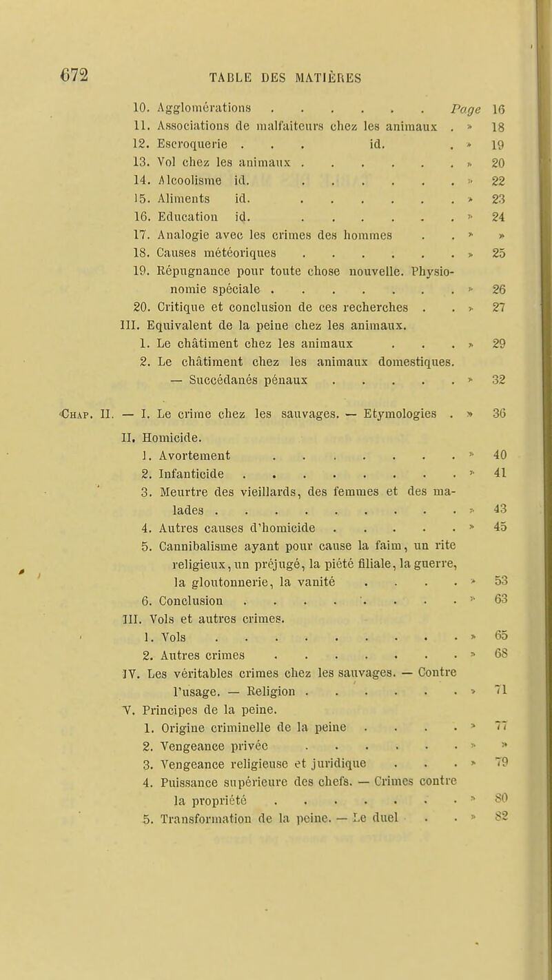 10. Agglomérations Page 16 11. Associations de malfaiteurs ches! les animaux . » 18 12. Escroquerie . . . id. . * 19 13. Vol chez les animaux 20 14. Alcoolisme id. •■< 22 15. Aliments id. > 23 16. Education id. 24 17. Analogie avec les crimes des hommes . . > » 18. Causes météoriques > 25 19. Répugnance pour toute chose nouvelle. Physio- nomie spéciale '-26 20. Critique et conclusion de ces recherches . . >• 27 ni. Equivalent de la peine chez les animaux. 1. Le châtiment chez les animaux . . . > 29 2. Le châtiment chez les animaux domestiques. — Succédanés pénaux > 32 <Chap. II. — I. Le crime chez les sauvages. — Etymologies . » 36 II. Homicide. 1. Avortement » 40 2. Infanticide 41 3. Meurtre des vieillards, des femmes et des ma- lades ^43 4. Autres causes d'homicide > 45 5. Cannibalisme ayant pour cause la faim, un rite religieux, un préjugé, la piété filiale, la guerre, la gloutonnerie, la vanité . . . . > 53 6. Conclusion . . . . . . . . 63 III. Vols et autres crimes. 1. A'^ols » 65 2. Autres crimes ^ 68 IV. Les véritables crimes chez les sauvages. — Contre l'usage. — Religion » 71 T. Principes de la peine. 1. Origine criminelle de la peine . . . . > 77 2. Vengeance privée y ■» 3. Vengeance religieuse et juridique . . . > 79 4. Puissance supérieure des chefs. — Grimes contre la propriété > 80 5. Transformation de la peine. — Le duel . . « 82