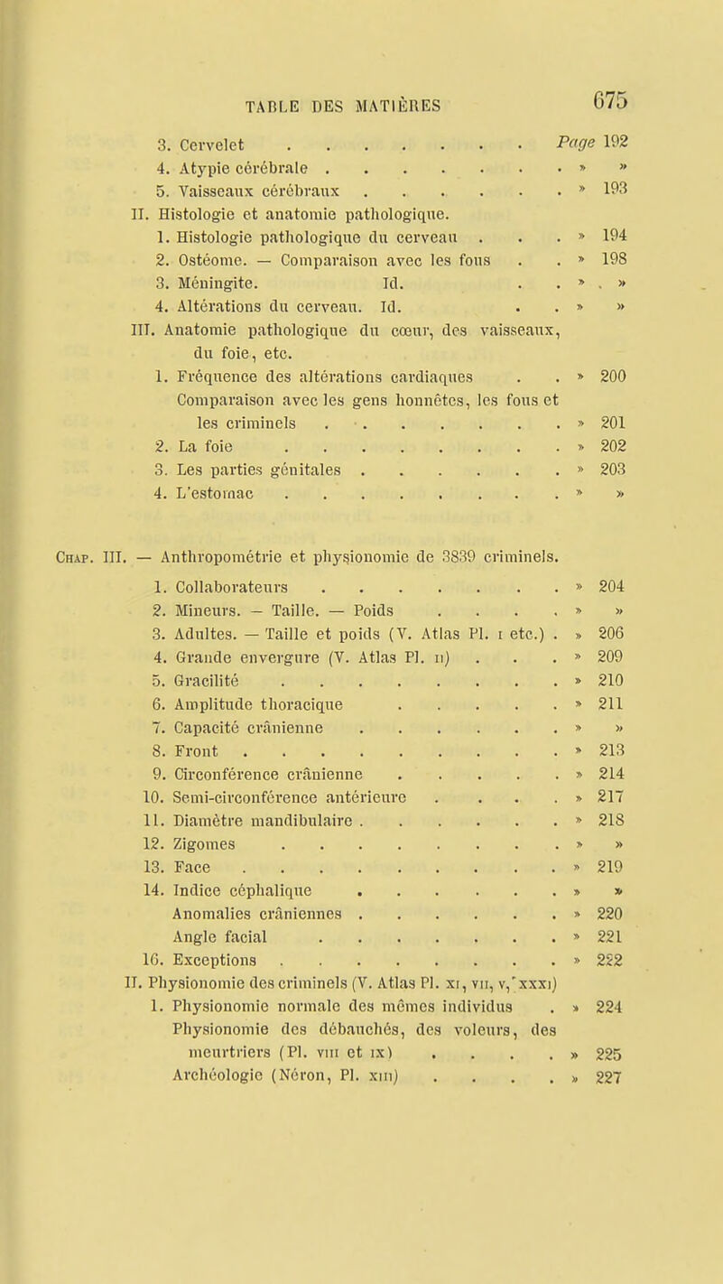 3. Cervelet Page 192 4. Atypie cérébrale » » 5. Vaisseaux cérébraux » 193 II. Histologie et anatomie pathologique. 1. Histologie pathologique dn cerveau . . . » 194 2. Ostéome. — Comparaison avec les fous . . » 198 3. Méningite. Ici. . . » . » 4. Altérations du cerveau. Id. • . » » III. Anatomie pathologique du cœur, des vaisseaux, du foie, etc. 1. Fréquence des altérations cardiaques . . » 200 Comparaison avec les gens honnêtes, les fous et les criminels » 201 2. La foie » 202 3. Les parties génitales » 203 4. L'estomac » » Chaf. III, — Anthropométrie et physionomie de 3839 criminels. 1. Collaborateurs » 204 2. Mineurs. — Taille. — Poids ... . » >> 3. Adultes. — Taille et poids (V. Atlas Pl. i etc.) . » 206 4. Grande envergure (V. Atlas Pl. ii) . . .  209 5. Gracilité > 210 6. Amplitude thoracique » 211 7. Capacité crânienne » » 8. Front » 213 9. Circonférence crânienne » 214 10. Semi-circonférence antérieure . ...» 217 11. Diamètre mandibulaire » 218 12. Zigomes » » 13. Face » 219 14. Indice céphalique » » Anomalies crâniennes » 220 Angle facial » 221 IG. Exceptions » 2S2 II. Physionomie des criminels (V. Atlas Pl. xi, vu, v,'xxxi) 1. Physionomie normale des mêmes individus . » 224 Physionomie des débauchés, des voleurs, des meurtriei's (Pl. vni et ix) , . . . » 225 Archéologie (Néron, Pl. xiii} . . . . x. 227