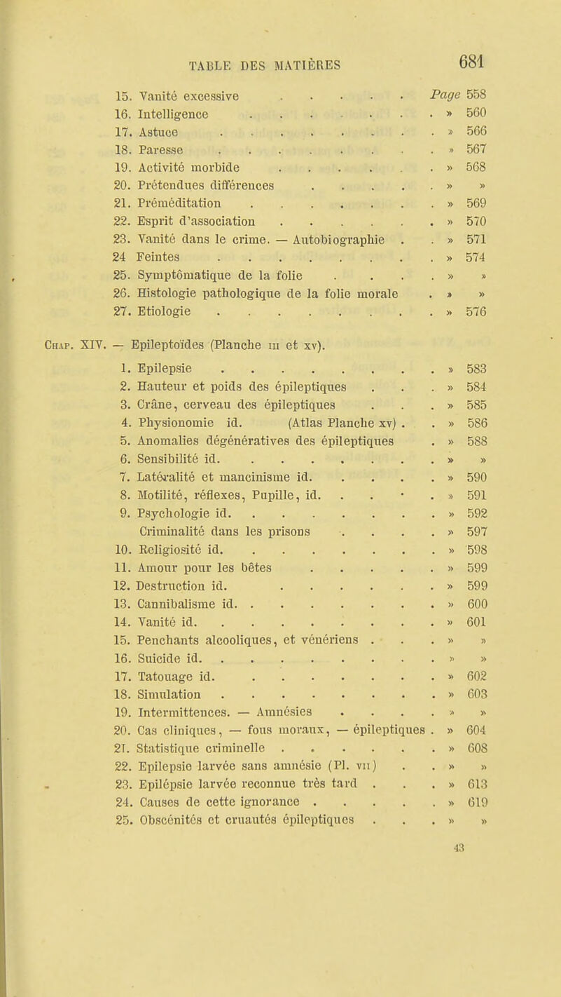 15. Vanité excessive Pags 558 16. Intelligence » 560 17. Astuce » 566 18. Paresse » 567 19. Activité morbide » 568 20. Prétendues dift'érences » » 21. Préméditation » 569 22. Esprit d'association » 570 23. Vanité dans le crime. — Autobiographie . » 571 24 Feintes » 574 25. Symptômatiqne de la folie . ...» » 26. Histologie pathologique de la folie morale . » » 27. Etiologie » 576 Chap. XIV. — Epileptoïdes (Planche m et xv). 1. Epilepsie » 583 2. Hauteur et poids des épileptiques . . . » 584 3. Crâne, cerveau des épileptiques . . . » 585 4. Physionomie id. (Atlas Planche xv) . . » 586 5. Anomalies dégénératives des épileptiques . » 588 6. Sensibilité id » » 7. Latéi'alité et mancinisme id » 590 8. Motilité, réflexes, Pupille, id. . . • . » 591 9. Psychologie id » 592 Criminalité dans les prisons . . . . » 597 10. Religiosité id » 598 11. Amour pour les bêtes » 599 12. Destructiou id. » 599 13. Cannibalisme id » 600 14. Vanité id » 601 15. Penchants alcooliques, et vénériens . . . » » 16. Suicide id » » 17. Tatouage id. » 602 18. Simulation » 603 19. Intermittences. — Amnésies .... v» » 20. Cas cliniques, — fous moraux, — épileptiques . » 604 21. Statistique criminelle » 608 22. Epilepsie larvée sans amnésie (Pl. vu) . . » » 23. Epilépsie larvée reconnue très tard . . . » 613 24. Causes de cette ignorance » 619 25. Obscénités et cruautés épileptiques . . . » » 43