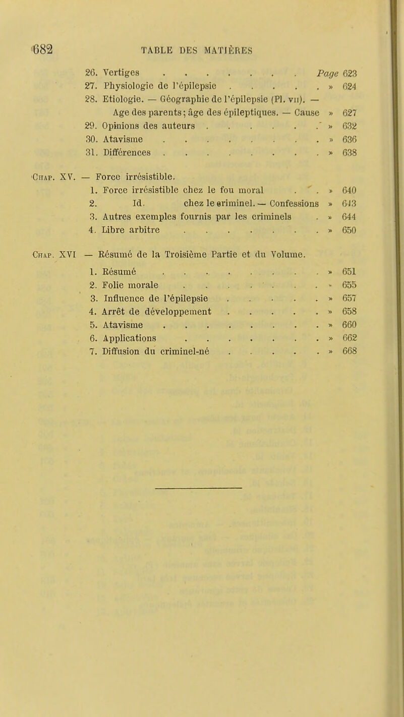 26. Vertiges Page 623 27. Physiologie de l'épilepsio » 624 28. Etiologie. — Géographie de l'épilepsie (Pl. vu). — Age des parents ; âge des épileptiques. — Cause » 627 29. Opinions des auteurs  >> 6.32 .30. Atavisme » 636 31. Différences » 638 CiiAP. XV. — Force irrésistible. 1. Force irrésistible chez le fou moral . ' . » 640 2. Id. chez le eriminel. — Confessions » 6)3 3. Autres exemples fournis par les criminels » 644 4. Libre arbitre » 650 Chap. XVI — Résumé de la Troisième Partie et du Volume. 1. Résumé » 651 2. Folie morale . . . . . - 655 3. Influence de l'épilepsie » 657 4. Arrêt de développement » 658 5. Atavisme » 660 6. Applications » 662 7. Dififusion du criminel-né » 668