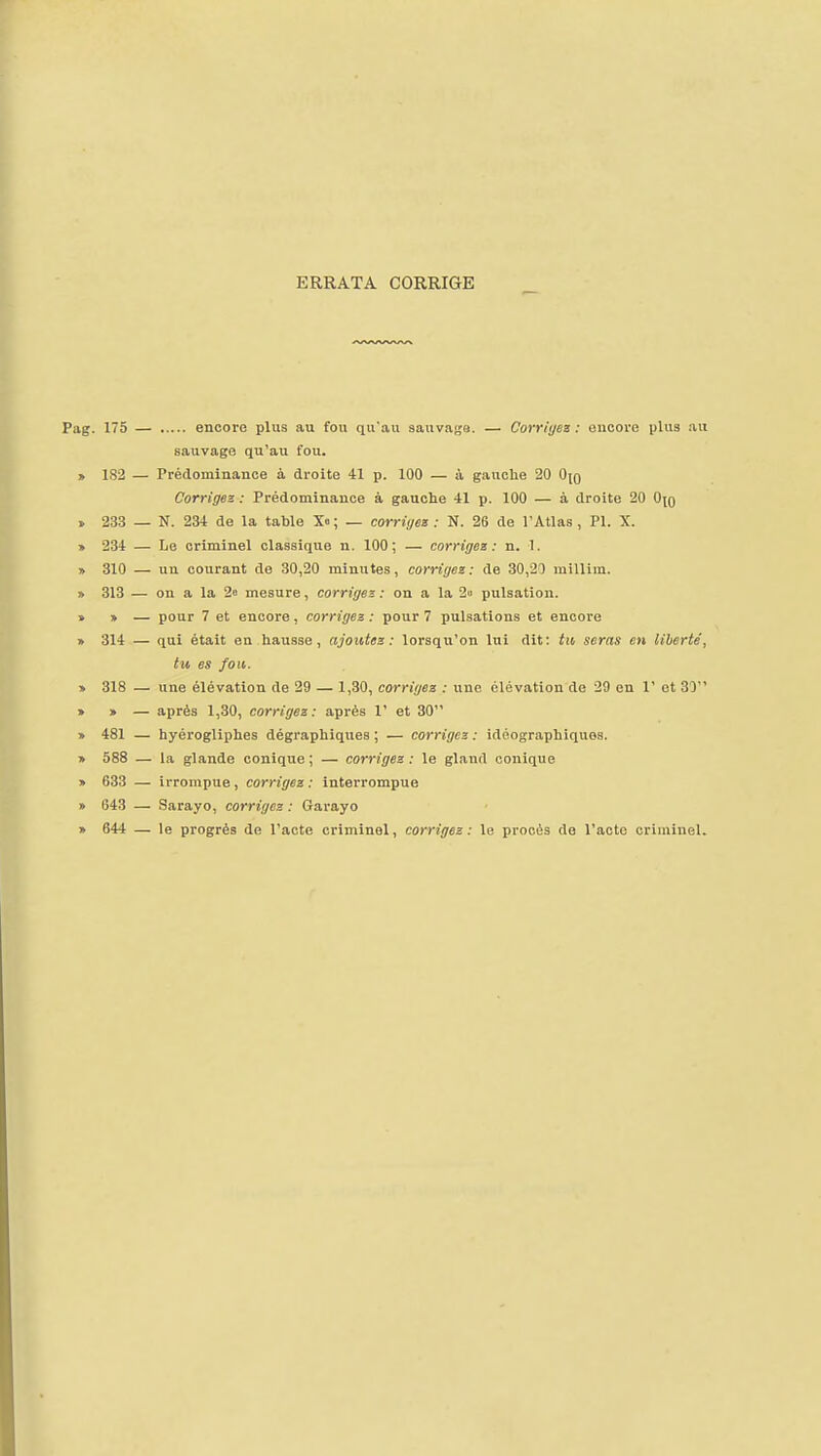 ERRATA CORRIGE Pag. 175 — encore plus au fou qu'au 8auvai;e. — Corrigez : encore plus au sauvage qu'au fou. » 182 — Prédominance à droite 41 p. 100 — à gauclie 20 Ojq Corrigez : Prédominance à gauche 41 p. 100 — à droite 20 0(0 > 233 — N. 234 de la table X«; — corriges : N. 26 de l'Atlas , Pl. X. » 234 — Le criminel classique n. 100; — corriges: n. T. » 310 — un courant de 30,20 minutes, corriges: de 30,21 millira. » 313 — on a la 2a mesure, corrigez: on a la 2ii pulsation. » » — pour 7 et encore, corrigez : pour 7 pulsations et encore » 314 — qui était en hausse, ajoutez: lorsqu'on lui dit: tti seras en liberté', tu es fou. » 318 — une élévation de 29 — 1,30, corrigez : une élévation de 29 en 1' et 30 » » — après 1,30, corrigez: après 1' et 30 » 481 — hyérogliphes dègraphiques ; — corrigez : idéographiques. » 588 — la glande conique ; — corrigez : le gland conique » 633 — irrompue, corrigez: interrompue » 643 — Sarayo, corrigez : Garayo » 644 — le progrès do l'acte criminel, corrigez: le procès de l'acte criuiinel.
