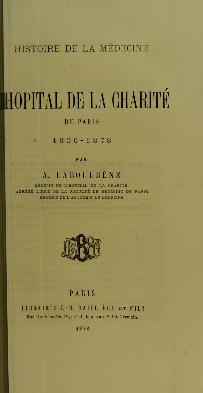 HISTOIRE DE LA MÉDECINE lOPITAL DE LA CHARITE DE PARIS 16 0 6-1878 PAR A. LABOULBÈNE MÉDECIN DE L'HOPITAL DE LA CHARITÉ AGRÉGÉ LIBRE DE LA FACULTÉ DE MEDECINE DE PARIS MEMBRE DE L'ACADÉMIE DE MEDECINE PARIS LIBRAIRIE J.-B. BAILLIÈRE et FILS Rue Ilautcfeuille, 19, près le boulevard Saint-Germain, 1878