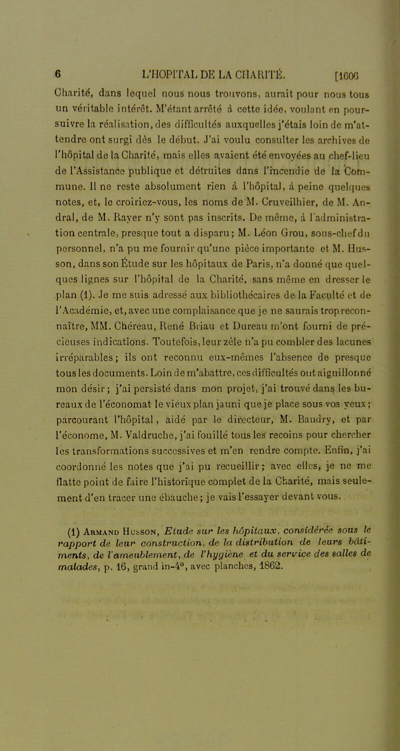 Charité, dans lequel nous nous trouvons, aurait pour nous tous un véritable intérêt. M'étant arrêté à cette idée, voulant en pour- suivre la réalisation, des difficultés auxquelles j'étais loin de m'at- tendre ont surgi dès le début. J'ai voulu consulter les archives de l'hôpital de la Charité, mais elles a,vaient été envoyées au chef-lieu de l'Assistance publique et détruites dans l'incendie de la Com- mune. 11 ne reste absolument rien à l'hôpital, à peine quelques notes, et, le croiriez-vous, les noms de M. Cruveilhier, de M. An- dral, de M. Rayer n'y sont pas inscrits. De même, à ladministra- tion centrale, presque tout a disparu; M. Léon Grou, sous-chefdn personnel, n'a pu me fournir qu'une pièce importante et M. Hus- son, dans son Étude sur les hôpitaux de Paris, n'a donné que quel- ques lignes sur l'hôpital de la Charité, sans même en dresser le .plan (1). Je me suis adressé aux bibliothécaires de la Fucylté et de l'Académie, et, avec une complaisance que je ne saurais trop recon- naître, MM. Chéreau, René Briau et Bureau m'ont fourni de pré- cieuses indications. Toutefois, leur zèle n'a pu combler des lacunes irréparables; ils ont reconnu eux-mêmes l'absence de presque tous les documents. Loin de m'abattre, ces difficultés ont aiguillonné mon désir; j'ai persisté dans mon projet, j'ai trouvé dans les bu- reaux de l'économat le vieux plan jauni que je place sous vos yeux ; parcourant l'hôpital, aidé par le directeur, M. Baudry, et par l'économe, M. Vaidruche, j'ai fouillé tous les recoins pour chercher les transformations successives et m'en rendre compte. Enfin, j'ai coordonné les notes que j'ai pu recueillir; avec elles, je ne tne flatte point de faire l'historique complet de la Charité, mais seule- ment d'en tracer une ébauche; je vais l'essayer devant vous. (1) Armand Hu^soîi, Elude sur les hôpitaux, considérée sous le rapport de leur construction, de la distribution de leurs bâti- ments, de l'ameublement, de l'hygiène et du service des salles de malades, p. 16, grand in-4°, avec planches, 1862.