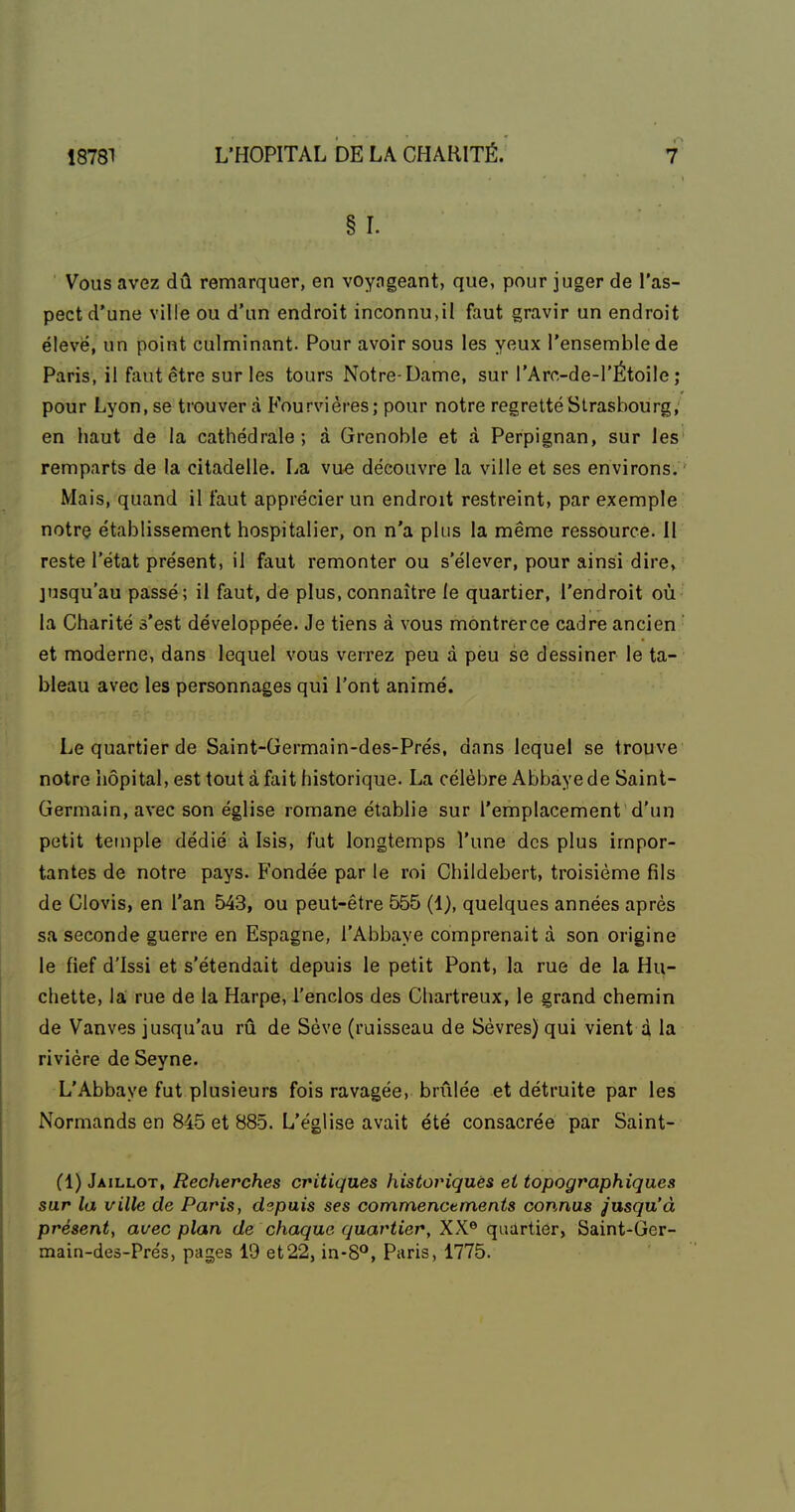 §r. Vous avez dû remarquer, en voyageant, que, pour juger de l'as- pect d'une ville ou d'un endroit inconnu,il faut gravir un endroit élevé, un point culminant. Pour avoir sous les yeux l'ensemble de Paris, il faut être sur les tours Notre-Dame, sur l'Arc-de-l'Étoile ; pour Lyon, se trouver à Fourvières; pour notre regretté Strasbourg, en haut de la cathédrale ; à Grenoble et à Perpignan, sur les remparts de la citadelle. La vu^ découvre la ville et ses environs. Mais, quand il faut apprécier un endroit restreint, par exemple notre établissement hospitalier, on n'a plus la même ressource. Il reste l'état présent, il faut remonter ou s'élever, pour ainsi dire, jusqu'au passé; il faut, de plus, connaître le quartier, l'endroit où la Charité s'est développée. Je tiens à vous montrerce cadre ancien et moderne, dans lequel vous verrez peu à peu se dessiner le ta- bleau avec les personnages qui l'ont animé. Le quartier de Saint-Germain-des-Prés, dans lequel se trouve notre hôpital, est tout à fait historique. La célèbre Abbaye de Saint- Germain, avec son église romane établie sur l'emplacement d'un petit temple dédié à Isis, fut longtemps l'une des plus impor- tantes de notre pays. Fondée par le roi Childebert, troisième fils de Clovis, en l'an 543, ou peut-être 555 (1), quelques années après sa seconde guerre en Espagne, l'Abbaye comprenait à son origine le fief d'Issi et s'étendait depuis le petit Pont, la rue de la Hu- chette, la; rue de la Harpe, l'enclos des Chartreux, le grand chemin de Vanves jusqu'au rû de Sève (ruisseau de Sèvres) qui vient d la rivière de Seyne. L'Abbaye fut plusieurs fois ravagée, brûlée et détruite par les Normands en 845 et 885. L'église avait été consacrée par Saint- (1) Jaillot, Recherches critiques historiques et topographiques sur la ville de Paris, depuis ses commencements connus jusqu'à présent, avec plan de chaque quartier, XX® quartier, Saint-Gcr- main-des-Prés, pages 19 et22, in-8°, Paris, 1775.