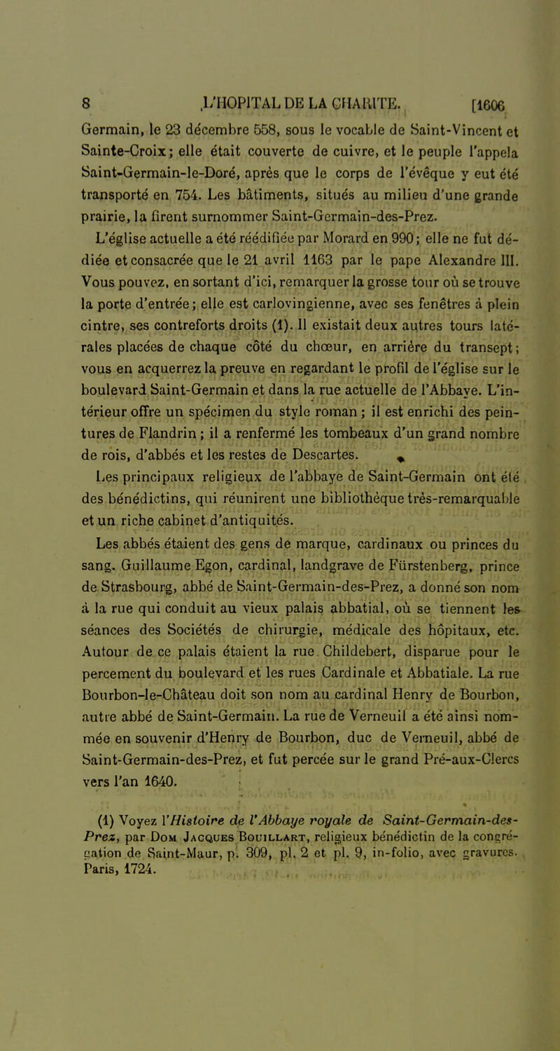 Germain, le 23 décembre 558, sous le vocable de Saint-Vincent et Sainte-Croix; elle était couverte de cuivre, et le peuple l'appela Saint-Germain-le-Doré, après que le corps de l'évêque y eut été transporté en 754. Les bâtiments, situés au milieu d'une grande prairie, la firent surnommer Saint-Gcrmain-des-Prez. L'église actuelle a été réédifiée par Morard en 990; elle ne fut dé- diée et consacrée que le 21 avril 1163 par le pape Alexandre 111. Vous pouvez, en sortant d'ici, remarquer la grosse tour où se trouve la porte d'entrée; elle est carlovingienne, avec ses fenêtres à plein cintre, ses contreforts droits (1). 11 existait deux aqtres tours laté- rales placées de chaque côté du chœur, en arrière du transept; vous en acquerrez la preuve en regardant le profil de l'église sur le boulevard Saint-Germain et dans la rue actuelle de l'Abbaye. L'in- térieur offre un spécimen du style roman ; il est enrichi des pein- tures de Flandrin ; il a renfermé les tombeaux d'un grand nombre de rois, d'abbés et les restes de Descartes. ^ Les principaux religieux de l'abbaye de Saint-Germain ont été , des bénédictins, qui réunirent une bibliothèque très-remarquable et un riche cabinet d'antiquités. Les abbés étaient des gens de marque, cardinaux ou princes du sang. Guillaume Egon, cardinal, landgrave de Fûrstenberg, prince de Strasbourg, abbé de Saint-Germain-des-Prez, a donné son nom à la rue qui conduit au vieux palais abbatial, où se tiennent les séances des Sociétés de chirurgie, médicale des hôpitaux, etc. Autour de ce palais étaient la rue. Childebert, disparue pour le percement du boulevard et les rues Cardinale et Abbatiale. La rue Bourbon-le-Château doit son nom au cardinal Henry de Bourbon, autre abbé de Saint-Germain. La rue de Verneuil a été ainsi nom- mée en souvenir d'Henry de Bourbon, duc de Vemeuil, abbé de Saint-Germain-des-Prez, et fut percée sur le grand Pré-aux-Clercs vers l'an 1640. (1) Voyez l'Histoire de l'Abbaye royale de Saint-Germain-des- Prez, par DoM Jacques BouiLLART, religieux bénédictin de la conç^ré- gation de fîaint-Maur, pl 309, pl. 2 et pl. 9, in-folio, avec gravures. Paris, 1724.