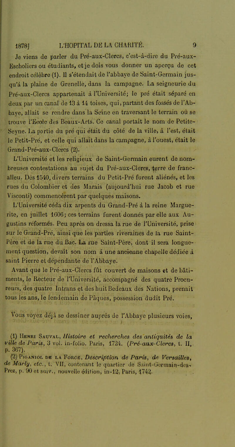 Je viens de parler du Pré-aux-Clercs, c'est-à-dire du Pré-aux- Escholiers ou étudiants, et je dois vous donner un aperçu de cet endroit célèbre (1). 11 s'étendait de l'abbaye de Saint-Germain jus- qu'à la plaine de Grenelle, dans la campagne. La seigneurie du Pré-aux-Clercs appartenait à l'Université; le pré était séparé en deux par un canal de 13 à 14 toises, qui,partant des fossés de l'Ab- baye, allait se rendre dans la Seine en traversant le terrain où se trouve l'Ecole des Beaux-Arts. Ce canal portait le nom de Petite- Seyne. l^a partie du pré qui était du côté de la ville, à l'est, était le Petit-Pré, et celle qui allait dans la campagne, à l'ouest, était le Grand-Pré-aux-Clercs (2). L'Université et les religieux de Saint-Germain eurent de nom- breuses contestations au sujet du Pré-aux-Clercs, terre de franc- alleu. Dès 1540, divers terrains du Petit-Pré furent aliénés, et les rues du Colombier et des Marais (aujourd'hui rue Jacob et rue Visconti) commencèrent par quelques maisons. L'Université céda dix arpents du Grand-Pré à la reine Margue- rite, en juillet 1606; ces terrains furent donnés par elle aux Au- gustins réformés. Peu après on dressa la rue de l'Université, prise sur le Grand-Pré, ainsi que les parties riveraines de la rue Saint- Père et de la rue du Bac. La rue Saint-Père, dont il sera longue- ment question, devait son nom à une ancienne chapelle dédiée à saint Pierre et dépendante de l'Abbaye. Avant que le Pré-aux-Clercs fût couvert de maisons et de bâti- ments, le Recteur de l'Université, accompagné des quatre Procu- reurs, des quatre Intrans et des huit Bedeaux des Nations, prenait tous les ans, le lendemain de Pâques, possession dudit Pré. Vous voyez déjà se dessiner auprès de l'Abbaye plusieurs voies, (1) Henri Sauval, Histoire et recherches des antiquités de la ville de Paris, 3 vol. in-folio. Paris, 1724. {Pré-aux-Clercs, t. II,. p. 367). (2) PiGANioL DE LA FoRCE, Descriftiion de Paris, de Versailles, de Marly, etc., t. VII, contenant le quartier de Saint-Germain-dcs-^ Prez, p. 90 et suiv., nouvelle édition, in-12, Paris, 174-3.