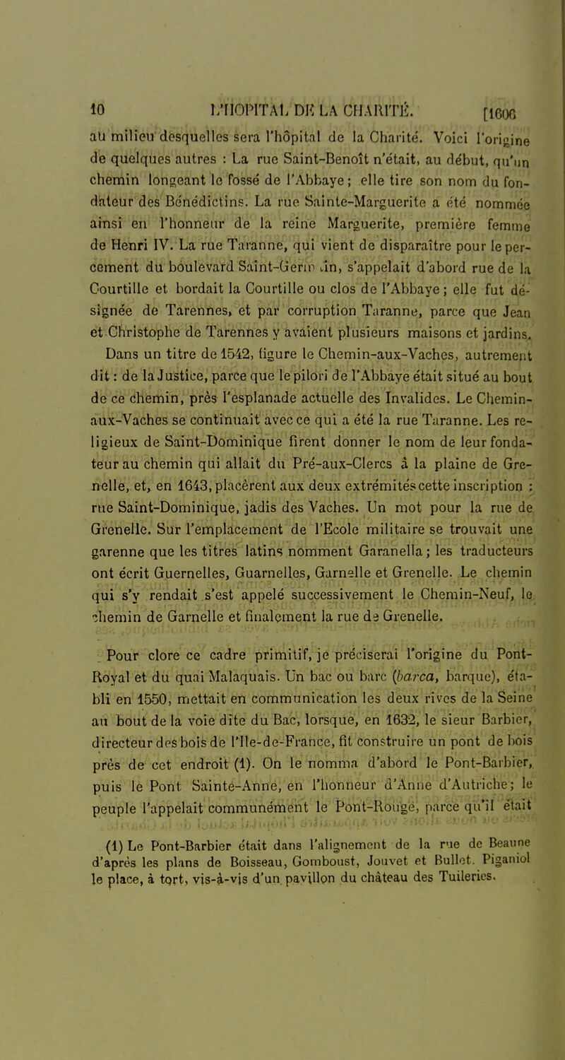 aÙ'mîlfèb'^l&Sfl'iieVles sera l'hôpital de la Charité'. Voici l'origine de quelques autres : La rue Saint-Benoît n'était, au début, qu'un chemin longeant le fossé de l'Abbaye; elle tire son nom du fon- dateur des Bénédictins. La rue Sainte-Marguerite a été nommée ainsi en l'honneur de la reine Marguerite, première femme de Henri IV. La rue Taranne, qui vient de disparaître pour le per- cement du boulevard Saint-Gerin an, s'appelait d'abord rue de la Courtille et bordait la Courtille ou clos de l'Abbaye; elle fut dé- signée de Tarennes, et par corruption Taranne, parce que Jean et Christophe de Tarennes y avaient plusieurs maisons et jardins. Dans un titre de 1542, (igure le Chemin-aux-Vaches, autrement dit : de la Justice, parce que le pilori de l'Abbaye était .situé au bout de ce chemin, près l'esplanade actuelle des Invalides. Le Cliemin- aUx-Vaches se continuait avec ce qui a été la rue Taranne. Les re- ligieux de Saint-Dominique firent donner le nom de leur fonda- teur au chemin qui allait du Pré-aux-CIercs à la plaine de Gre- nelle, et, en 1643, placèrent aux deux extrémités cette inscription : rue Saint-Dominique, jadis des Vaches. Un mot pour la rue de Grenelle. Sur l'emplacement de l'Ecole militaire se trouvait une garenne que les titres latins nomment Garanella; les traducteurs ont écrit Guernelles, Guarnelles, Gamelle et Grenelle. Le chemin qui s'y rendait s'est appelé successivement le Chemin-Neuf, le îhemin de Garnelle et finalement la rue de Grenelle. L Pour clore ce cadre primitif, je préciserai l'origine du Pont- Royal et du quai Malaquais. Un bac ou barc {barca, barque), éta- bli en 1550, mettait en communication les deux rives de la Seine an bout de la voie dite du Bac, lorsque, en 1632, le sieur Barbier, directeur des bois de l'Ile-de-Françe, fit construire un pont de bois près de cet endroit (1). On le nomma d'abord le Pont-Barbier, puis le Pont Sainte-Anne, en l'honneur d'Anne d'Autriche; le peuple l'appelait communémeiit le Pont-Rougé, parce qu'il e'tait (1) Le Pont-Barbier était dans l'alignement de la rue de Beaune d'après les plans de Boisseau, Gomboust, Jouvet et Bullet. Piganiol le place, à tprt, vis-à-vjs d'un. paviUpn du château des Tuileries.