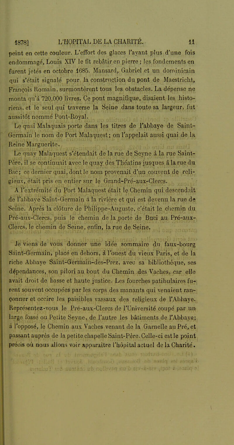 peint en cette couleur. L'effort des glaces l'ayant plus d'une fois endommagé, Louis XIV le fît rebâtir en pierre; les fondements en furent jetés en octobre 1685. Mansard, Gabriel et un dominicain qui s'était signalé pour la construction du pont de Maestricht, François Romain, surmontèrent tous les obstacles. La dépense ne monta qu'à 720,000 livres. Ce pont magnifique, disaient les histo- riens, et le seul qui traverse la Seine dans toute sa largeur, fut aussitôt nommé Pont-Royal. ^ Le quai Malaquais porte dans les titres de l'abbaye de Saint- Germain le nom de Port Ma,la(^iiest; on l'aï)çe.|aît guai .dejji. Reine Marguerite. ...... „;M-;-nVJ?-'ï'i^-, .. . Le quay Malaquest s'étendait de la rue de Seyne à la rue Saini-^ Père, il se continuait a,vep le quay des TKéatins jusques à la rue du Bac ; ce dernier quai, dont le nom provenait d'un couveatflç^ ^reli- gieux, était pris en entier sur le Grand-Pré-aux-Clerc?. i, A Textrémité du Port Malaquest était le Chemin qui descendait de l'abbaye Saint-Germain à la rivière et qui est devenu la rue de Seine. Après la clôture de Philippe-Auguste, c'était le chemin du Pfé-aux-CIercs, puis le chemin de la porte de Buci aU; Prq-au.jÇ'-. Clercs, le chemin de Seine, enfin, la rue de Seine. Je vfens de vous donner une idée sommaire du faux-bourg Saint-Gerniain, placé en dehors, à l'ouest du vieux Paris, et de la riche Abbaye Saint-Germain-des-Prez, avec sa bibliothèque, ses dépendances, son pilori au. bout du Chemin des Vaches, car elle avait droit de basse et haute justice- Les fourches patibulaires fu- rent souvent occupées par les corps des manants qui venaient ran-^ çonner et occire les paisibles vassaux des religieux de l'Abbaye.,, Représentez-vous le Pré-aux-Clercs de l'Université coupé par un larg,e fossé ou Petite Seyne, de l'autre les bâtiments de l'Abbaye; à l'opposé, le Chemin aux Vaches venant de la Gamelle au Pré, et passant auprès de la petite chapelle Saint-Père. Celle-ci est le point précis où nous allons voir apparaître l'hôpital actuel de la Charité.