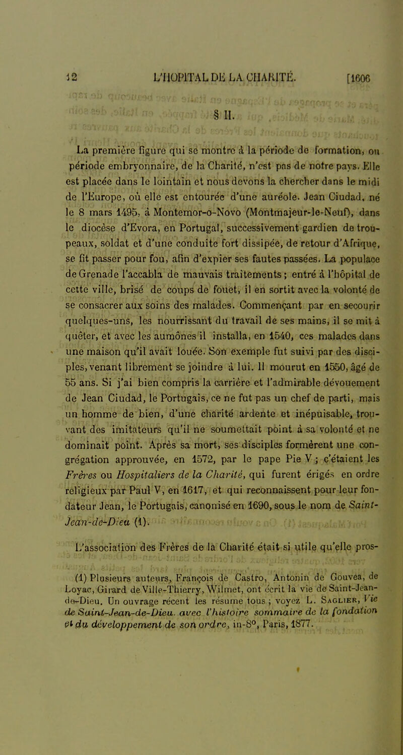 § IL La première figure qui se montre à la période de lormation, ou période embryonnaire, de la Charité, n'est pas de notre pays. VMe est placée dans le lointain et nous devons la chercher dans le midi de l'Europe, où elle est entourée d'une auréole. Jean Ciudad, né le 8 mars 1495, à Montemor-o-Novo (Montmaieur-le-Neuf)> dans le diocèse d'Evora, en Portugal, successivement gardien de trou- peaux, soldat et d'une conduite fort dissipée, de retour d'Afrique, ^e fit passer pour fou, afin d'expier ses fautes passées. La populace de Grenade l'accabla de mauvais traitements; entré à l'hôpital de cette ville, brisé de coups de fouet, il en sortit avec la volonté de se consacrer aux soins des malades. Commençant par en secourir quelques-uns, les nourrissant du travail de ses mains, il se mit à quêter, et avec les aumônes il installa, en 1540, ces malades dans une maison qu'il avait louée. Son exemple fut suivi par des disci- ples, venant librement se joindre à lui. 11 mourut en 1550, âgé de 55 ans. Si j'ai bien compris la carrière et l'admirable dévouement de Jean Ciudad, le Portugais, ce ne fut pas un chef de parti, mais un homme de bien, d'une charité ardente et inépuisable, trou- vant des imitateurs qu'il ne soumettait point à sa volonté et ne dominait point. Après sa mort, ses disciples formèrent une con- grégation approuvée, en 1572, par le pape Pie V ; c'étaient les Frères ou Hospitaliers de la Charité, qui furent érigés en ordre religieux par Paul V, en 1617, et qui reconnaissent pour leur fon- dateur Jean, le Portugais, canonisé en 1690, sous le nom de Saint- Jean-de-Dieu (1). L'association des Frères de la Charité était si utile qu'elle pros- (1) Plusieurs auteurs, François de Castro, Antonin de Gouvea, de Loyac, Girard de Ville-Thierry, Wilmet, ont écrit la vie de Saint-Jt?an- d(>-Dieu. Un ouvrage récent les résume tous ; voyez L. Saglier, I w de Saini-Jean-de-Dieu. avec l'histoire sommaire de la fondation et du développement de son ordre, in-8°, Paris, 1877.