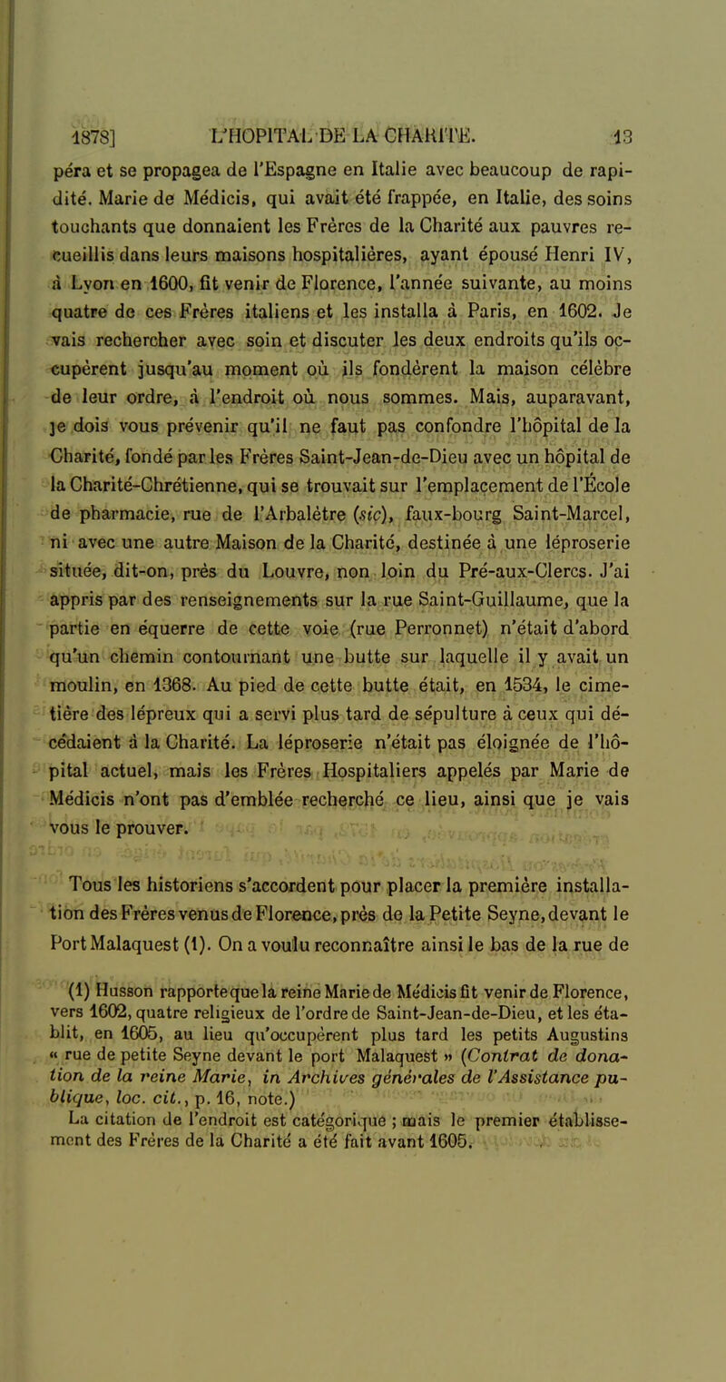 péra et se propagea de l'Espagne en Italie avec beaucoup de rapi- dité. Marie de Médicis, qui avait été frappée, en Italie, des soins touchants que donnaient les Frères de la Charité aux pauvres re- cueillis dans leurs maisons hospitalières, ayant épousé Henri IV, à Lyon en 1600, fit venir de Florence, l'année suivante, au moins quatre de ces Frères italiens et les installa à Paris, en 1602. Je - vais rechercher avec soin et discuter les deux endroits qu'ils oc- cupèrent jusqu'au moment où J]^,jFpndèrent la maison célèbre de leur ordre, à l'endroit où nous sommes. Mais, auparavant, ]e dois vous prévenir qu'il ne faut pas confondre l'hôpital de la ■Charité, fondé parles Frères Saint-Jean-de-Dieu avec un hôpital de la Charité-Chrétienne, qui se trouvait sur l'emplacement de l'École de pharmacie, rue de l'Arbalètre {sic), faux-bourg Saint-Marcel, ni avec une autre Maison de la Charité, destinée à une léproserie située, dit-on, près du Louvre, non loin du Pré-aux-Clercs- J'ai appris par des renseignements sur la rue Saint-Guillaume, que la partie en équerre de cette voie (rue Perronnet) n'était d'abord qu'un chemin contournant une butte sur laquelle il y avait un moulin, en 1368. Au pied de cette butte était, en 1534, le cime- tière des lépreux qui a servi plus tard de sépulture à ceux qui dé- cédaient à la Charité. La léproserie n'était pas éloignée de l'hô- pital actuel, mais les Frères Hospitaliers appelés par Marie de Médicis n'ont pas d'emblée recherché ce lieu, ainsi que je vais vous le prouver. Tous les historiens s'accordent pour placer la première installa- tion des Frères venus de Florence, près de la Petite Seyne,devant le PortMalaquest (1). On a voulu reconnaître ainsi le bas de la rue de (1) Husson rapporteque la reine Marie de Médicisfît venir de Florence, vers 1602, quatre religieux de l'ordre de Saint-Jean-de-Dieu, et les éta- blit, en 1605, au lieu qu'occupèrent plus tard les petits Augustina « rue de petite Seyne devant le port Malaquest » (Contrat de dona lion de la veine Marie^ in Archives générales de l'Assistance pu- blique, loc. cit., p. 16, note.) La citation de l'endroit est catégorique ; mais le premier établisse- ment des Frères de la Charité a été fait avant 1605.