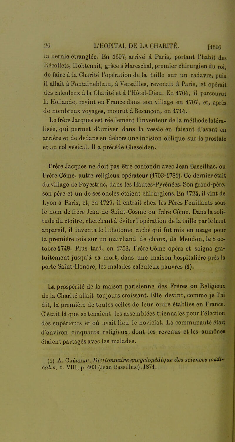 la hernie étranglée. En dG97, arrivé à Paris, portant l'habit des liécoUets, ilobtenait, grâce à Mareschal, premier chirurgien du roi, de faire à la Charité l'opération de la taille sur un cadavre, puis il allait à Fontainebleau, à Versailles, revenait à Paris, et opérait des calculeux à la Charité et à l'Hôtel-Dieu. En 1704, il parcourut la Hollande, revint en France dans son village en 1707, et, après de nombreux voyages, mourut à Besançon, en 1714. Le frère Jacques est réellement l'inventeur de la méthode latéra- lisée, qui permet d'arriver dans la vessie en faisant d'avant en arrière et de dedans en dehors une incision oblique sur la prostate et au col vésical. 11 a précédé Cheselden. Frère Jacques ne doit pas être confondu avec Jean Baseilhac, ou Frère Côme, autre religieux opérateur (1703-1781). Ce dernier était du village de Poyestruc, dans les Hautes-Pyrénées. Son grand-père, son père et un de ses oncles étaient chirurgiens. En 1724, il vint de Lyon à Paris, et, en 1729, il entrait chez les Pères Feuillants sous le nom de frère Jean-de-Saint-Cosme ou frère Côme. Dans la soli- tudedu cloître, cherchantà éviter l'opération de la taille parle haut appareil, il inventa le lithotome caché qui fut mis en usage pour la première fois sur un marchand de chaux, de Meudon, le 8 oc- tobre 1748. Plus tard, en 1753, Frère Côme opéra et soigna gra- tuitement jusqu'à sa mort, dans une maison hospitalière près la porte Saint-Honoré, les malades calculeux pauvres (1). La prospérité de la maison parisienne des Frères ou Religieux de la Charité allait toujours croissant. Elle devint, comme je l'ai dit, la première de toutes celles de leur ordre établies en France. C'était là que se tenaient les assemblées triennales pour l'élection des supérieurs et où avait lieu le noviciat. La communauté était d'environ cinquante religieux, dont les revenus et les aumônes étaient partagés avec les malades. (1) A. CriÉRUAU, DicLionnaire encyclopédique des sciences médi' calas, t. VIII, p. 403 (Jean Baseilhac), 1871.