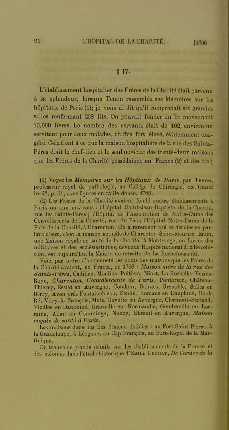 § IV. L'établissement hospitalier des Frères de la Charité était parvenu à sa splendeur, lorsque Tenon rassembla ses Mémoires sur les hôpitaux de Paris (1); je vous ai dit qu'il comprenait six grandes salles renfermant 208 lits. On pouvait fonder un lit moyennant 10,000 livres. Le nombre des servants était de 102, environ un serviteur pour deux malades, chiffre fort élevé, évidemment exa- géré. Cela tient à ce que la maison hospitalière delà rue des Saints- Pères était le chef-lieu et le seul noviciat des trente-deux maisons que les Frères de la Charité possédaient en France (2) et des cinq (1) Voyez les Mémoires sur les Hôpitaux de Paris, par Tenon, professeur royal de pathologie, au Collège de Chirurgie, etc. Grand in-4°, p. 31, avec figures en taille douce, 1788. (2) Les Frères de la Charité avaient fondé quatre établissements à Paris ou aux environs : l'Hôpital Saint-Jean-Baptiste de la Charité, rue des Saints-Pères ; l'Hôpital de l'Assomption de Notre-Dame des Convalescents de la Charité, rue du Bac ; l'Hôpital Notre-Dame de la Paix de la Charité, à Charenton. On a rarement cité ce dernier en par- lant d'eux, c'est la maison actuelle de Charenton-Saint-Maurice. Enfin, une Maison royale de santé de la Charité,' à Montrouge, en faveur des militaires et des ecclésiastiques, devenue Hospice national à !a Révolu- tion, est aujourd'hui la Maison de retraite de La Rochefoucauld. Voici par ordre d'ancienneté les noms des maisons que les Frères de la Charité avaient, en France, en 1788 : Maison mère de la rue des Saints-Pères, Cadillac, Moulins, Poitiers, Niort, La Rochelle, Yezins, Roye, Charenton, Convalescents de Paris, Pontorson, Château- Thierry, Essiat en Auvergne, Condom, Saintes, Grenoble, Selles en Berry, Avon près Fontainebleau, Senlis, Romans en Dauphiné, Ile de Ré, Vitry-le-François, Metz, Gayette en Auvergne, Clermont-Ferrand, Vizilles en Dauphiné, Granvillo en Normandie, Gondreville en Lor- raine, Allan en Comminge, Nancy, Ebreuil en Auvergne, Maison royale de santé à Paris. Les maisons dans les îles étaient établies : au Fort Saint-Pierre, à la Guadeloupe, à Léogane, au Cap Français, au Fort-Royal de la Mar- tinique. On trouve de grands détails sur les établissements de la France et des colonies dans l'étude historique d'E.vuLE Leguay, De l'ordre de la