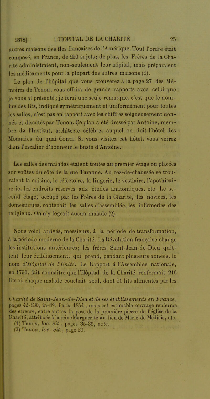 autres maisons des îles françaises de l'Amérique. Tout l'ordre était compose, en France, de 250 sujets; de plus, les Frères de la Cha- nté administraient, non-seulement leur hôpital, mais préparaient les médicaments pour la plupart des autres maisons (1). Le plan de l'hôpital que vous trouverez à la page 27 des Mé- moires de Tenon, vous otlVira de grands rapports avec celui que je vous ai présenté; je ferai une seule remarque, c'est que le nom- bre des lits, indiqué symétriquement et uniformément pour toutes les salles, n'est pas en rapport avec les chiffres soigneusement don- nés et discutés par Tenon. Ce plan a été dressé par Antoine, mem- bre de l'institut, architecte célèbre, auquel on doit l'hôtel des Monnaies du quai Conti. Si vous visitez cet hôtel, vous verrez dans l'escalier d'honneur le buste d'Antoine. Les salles des malades étaient toutes au premier étage ou placées sur voûtes du côté de la rue Taranne. Au rez-de-chaussée se trou- vaient la cuisine, le réfectoire, la lingerie, le vestiaire, l'apothicai- rerie, les endroits réservés aux études anatomi<iues, etc. Le sj- cond étage, occupé par les Frères de la Charité, les novices, les domestiques, contenait les salles d'assemblée, les infirmeries des religieux. On n'y logeait aucun malade (2). Nous voici arrivés, messieurs, à la période de transformation, à la période moderne delà Charité. La Révolution française change les institutions antérieures; les frères Saint-Jean-de-Dieu quit- tent leur établissement, qui prend, pendant plusieurs années, le nom à'Hôpital de l'Unité. Le Rapport à l'Assemblée nationale, en 1790, fait connaître que l'Hôpital de la Charité renfermait 216 lits où chaque malade couchait seul, dont 51 lits alimentés par les CkarUé de Saint-Jean-de-Dieu et de ses établissements en France, pages 42-130, i.n-8°, Paris 1854 ; mais cet estimable ouvrage renferme des erreurs, entre autres la pose de la première pierre de l'église de la Charité, attribuée à la reine Marguerite au lieu de Marie de Médicis, etc. (1) Tenon, toc. cit., pages 35-36, note, (2) Tenon, loc. cit., page 30.