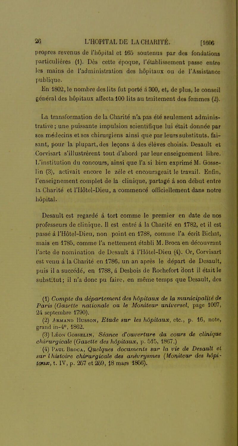 propres revenus de l'hôpital et 165 soutenus par des fondations particulières (1). Dès cette époque, l'établissement passe entre les mains de l'administration des hôpitaux ou de l'Assistance publique. Kn 1802, le nombre des lits fut porté à 300, et, de plus, le conseil général des hôpitaux aiïecta 100 lits au traitement des femmes (2). La transformation de la Charité n'a pas été seulement adminis- trative; une puissante impulsion scientifique lui était donnée par ses médecins et ses chirurgiens ainsi que par leurs substituts, fai- sant, pour la plupart, des leçons à des élèves choisis. Desault et Corvisart s'illustrèrent tout d'abord par leur enseignement libre. L'institution du concours, ainsi que l'a si bien exprimé M. Gosse- lin (3), activait encore le zèle et encourageait le travail. Enfin, l'enseignement complet de la clinique, partagé à son début entre la Charité et l'Hôtel-Dieu, a commencé officiellement dans notre hôpital. Desault est regardé à tort comme le premier en date de nos professeurs de clinique. Il est entré à la Charité en 1782, et il est passé à l'Hôtel-Dieu, non point en 1788, comme l'a écrit Bichat, mais en 1785, comme l'a nettement établi M. Broca en découvrant l'acte de nomination de Desault à l'Hôtel-Dieu (4). Or, Corvisart est venu à la Charité en 1786, un an après le départ de Desault, puis il a succédé, en 1788, à Desbois de Rochefort dont il était le substitut; il n'a donc pu faire, en même temps que Desault, des (1) Compte du département des hôpitaux de la municipalité de Paris (Gazette nationale ou le Moniteur universel, page 1007, 24 septembre 1790). (2) i*. RM AND HussoN, Etude sur les hôpitaux, etc., p. 16, note, grand in-4°, 1862. (3) LÉON GossELiN, Séance d'ouverture du cours de clinique chirurgicale {Gazette des hôpitaux, p. 515, 1867.) (4) Paul Broca, Quelques documents sur la vie de Desault et sur l histoire chirurgicale des anévrysmes {\foniteur des hôpi- tqux, t. IV, p. 257 et 259, i8 mars 1866).