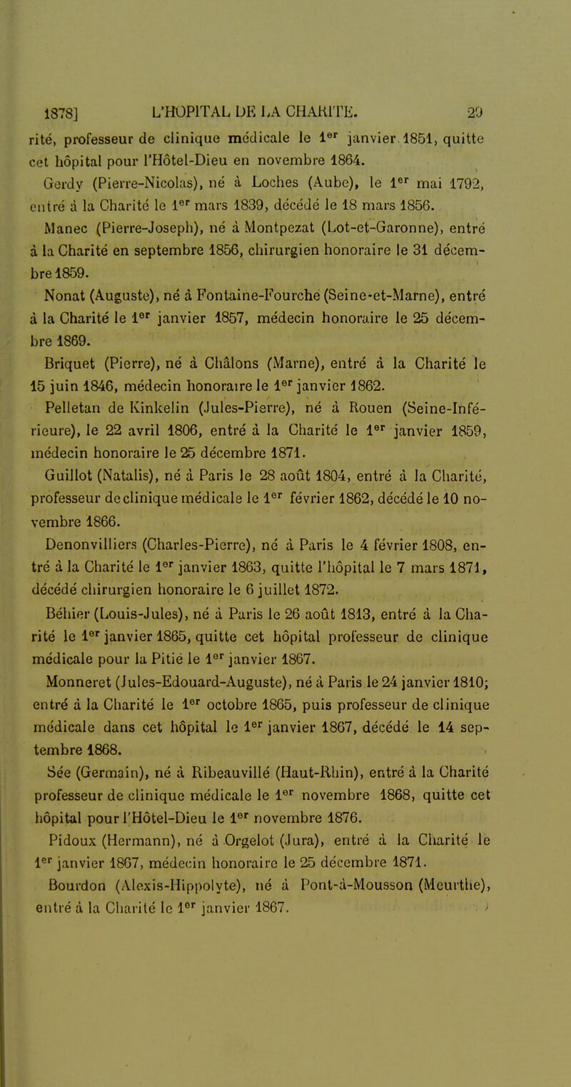 rite, professeur de clinique médicale le 1 janvier 1851, quitte cet hôpital pour l'Hôtel-Dieu en novembre 1864. Gerdy (Pierre-Nicolas), né à Loches (Aube), le 1^' mai 1792, entré à la Charité le l® mars 1839, décédé le 18 mars 1856. Manec (Pierre-Joseph), né à Montpezat (Lot-et-Garonne), entré à la Charité en septembre 1856, chirurgien honoraire le 31 décem- bre 1859. Nonat (Auguste), né à Fontaine-Fourche (Seine-et-Marne), entré à la Charité le l^' janvier 1857, médecin honoraire le 25 décem- bre 1869. Briquet (Pierre), né à Châlons (iMarne), entré à la Charité le 15 juin 1846, médecin honoraire le 1® janvier 1862. Pelletan de Kinkelin (Jules-Pierre), né à Rouen (Seine-Infé- rieure), le 22 avril 1806, entré à la Charité le i^' janvier 1859, médecin honoraire le 25 décembre 1871. Guillot (Natalis), né à Paris le 28 août 1804, entré à la Charité, professeur de clinique médicale le 1® février 1862, décédé le 10 no- vembre 1866. Denonvilliers (Charles-Pierre), né à Paris le 4 février 1808, en- tré à la Charité le l^ janvier 1863, quitte l'hôpital le 7 mars 1871, décédé chirurgien honoraire le 6 juillet 1872. Béhier (Louis-Jules), né à Paris le 26 août 1813, entré à la Cha- rité le l®' janvier 1865, quitte cet hôpital professeur de clinique médicale pour la Pitié le 1®^ janvier 1867. Monneret (Jules-Edouard-Auguste), né à Paris le 24 janvier 1810; entré à la Charité le 1® octobre 1865, puis professeur de clinique médicale dans cet hôpital le l®' janvier 1867, décédé le 14 sep- tembre 1868. Sée (Germain), né à Ribeauvillé (Haut-Rhin), entré à la Charité professeur de clinique médicale le l®* novembre 1868, quitte cet hôpital pour l'Hôtel-Dieu le 1® novembre 1876. Pidoux (Hermann), né à Orgelot (Jura), entré à la Charité le 1^ janvier 1807, médecin honoraire le 25 décembre 1871. Bourdon (Alexis-Hippolyte), né à Pont-à-Mousson (Meurthe), entré à la Cliarité le l*'' janvier 1867.