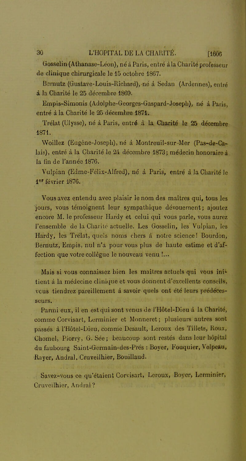 Gosselin (Athanase-Léon), né à Paris, entré à la Chai ité professeur de clinique chirurgicale le 15 octobre 1867. Bernutz (Gustave-Louis-Richard),-né à Sedan (Ardennes), entré à la Charité le 25 décembre 1869. Empis-Simonis (Adolphe-Georges-Gaspard-Joseph), né à Paris, entré à la Charité le 25 décembre 1871. Trélat (Ulysse), né à Paris, entré à la Charité le 25 décembre 1871. Woillez (Eugène-Joseph), né à Montreuil-sur-Mer (Pas-de-Ca- lais), entré à la Charité le 24 décembre 1873; médecin honoraire à la fin de l'année 1876. Vulpian (Edme-Félix-AIfred), né à Paris, entré à la Charité le !«' février 1876. Vous avez entendu avec plaisir le nom des maîtres qui, tous les jours, vous témoignent leur sympathique dévouement; ajoutez encore M. le professeur Hardy et celui qui vous parle, vous aurez l'ensemble de la Chariic actuelle. Les Gosselin, les Vulpian, les Hardy, les Trélat, quels noms chers à notre science ! Bourdon, Bernutz, Empis, nul n'a pour vous plus de haute estime et d'af- fection que votre collègue le nouveau venu !... Mais si vous connaissez bien les maîtres actuels qui vous ini*- tient à la médecine clinique et vous donnent d'excellents conseils, vous tiendrez pareillement à savoir quels ont été leurs prédéces- seurs. Parmi eux, il en est qui sont venus <Je l'Hôtel-Dieu à la Charité, comme Corvisart, Lurminier et Monneret ; plusieurs autres sont passés à l'Hôtel-Dieu, comme Desault, Leroux des Tillets, Roux, Chomel, Piorry, G. Sée; beaucoup sont restés dans leur hôpital du faubourg Saint-Germain-des-Prés : Boyer, Fouquier, Velpeau, Rayer, Andral, Cruveilhier, Bouillaud. Savez-vous ce qu'étaient Corvisart, Leroux, Boycr, Lerminier, Cruveilhier, Andral ?