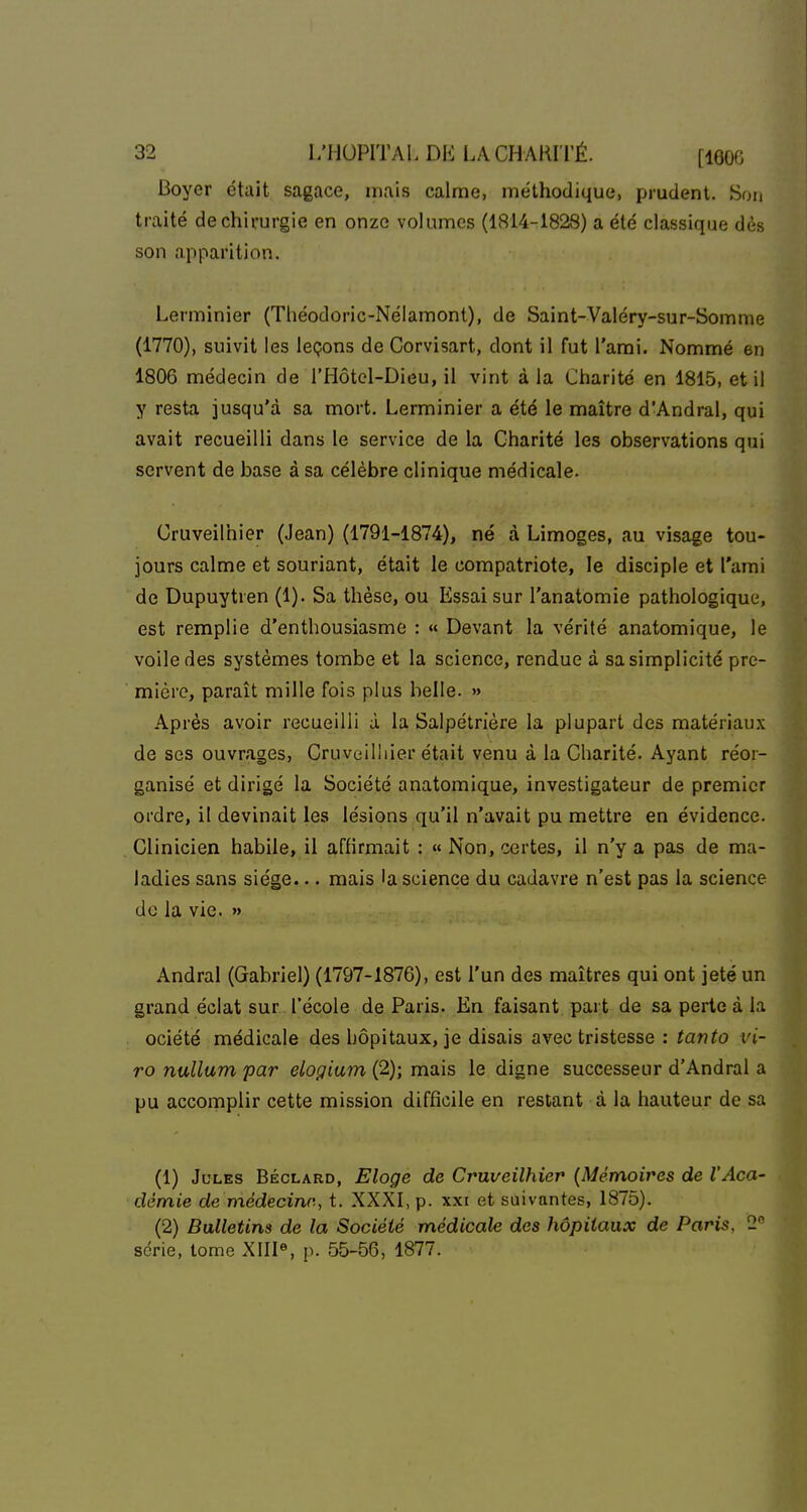 Boyer était sagace, mais calme, méthodique, prudent. Son traité de chirurgie en onze volumes (1814-1828) a été classique dès son apparition. Lerminier (Théodoric-Néiamont), de Saint-Valéry-sur-Somme (1770), suivit les leçons de Corvisart, dont il fut l'ami. Nommé en 1806 médecin de l'Hôtel-Dieu, il vint à la Charité en 1815, et il y resta jusqu'à sa mort. Lerminier a été le maître d'Andral, qui avait recueilli dans le service de la Charité les observations qui servent de base à sa célèbre clinique médicale. Cruveilhier (Jean) (1791-1874), né à Limoges, au visage tou- jours calme et souriant, était le compatriote, le disciple et l'ami de Dupuytren (1). Sa thèse, ou Essai sur l'anatomie pathologique, est remplie d'enthousiasme : « Devant la vérité anatomique, le voile des systèmes tombe et la science, rendue à sa simplicité pre- mière, paraît mille fois plus belle. » Après avoir recueilli à la Salpétrière la plupart des matériau.x de ses ouvrages, Cruveilhier était venu à la Charité. Ayant réor- ganisé et dirigé la Société anatomique, investigateur de premier ordre, il devinait les lésions qu'il n'avait pu mettre en évidence. Clinicien habile, il affirmait : « Non, certes, il n'y a pas de ma- ladies sans siège... mais la science du cadavre n'est pas la science de la vie. » Andral (Gabriel) (1797-1876), est l'un des maîtres qui ont jeté un grand éclat sur l'école de Paris. En faisant part de sa perte à la ociété médicale des hôpitaux, je disais avec tristesse : tanto vi- ro nullum par elogium (2); mais le digne successeur d'Andral a pu accomplir cette mission difficile en restant à la hauteur de sa (1) Jules Béclard, Eloge de Cruveilhier {Mémoires de l'Aca- démie de médecine, t. XXXI, p. xxi et suivantes, 1875). (2) Bulletins de la Société médicale dos hôpitaux de Paris, 2 série, tome XIII«, p. 55-56, 1877.