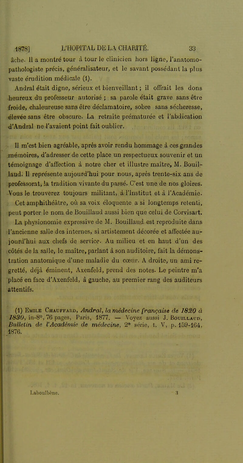 âche. 11 a montré tour à tour le clinicien hors ligne, l'anatomo- patliologiste précis, généralisateur, et le savant possédant la plus vaste érudition médicale (1). Andrai était digne, sérieux et bienveillant ; il oflrait les dons -heureux du professeur autorisé ; sa parole était grave sans être ■froide, chaleureuse sans être déclamatoire, sobre sans sécheresse, ■élevée sans être obscure. La retraite prématurée et l'abdication d'Andral ne l'avaient point fait oublier. 11 m'est bien agréable, après avoir rendu hommage à ces grandes jnémoires, d'adresser de cette place un respectueux souvenir et un témoignage d'affection à notre cher et illustre maître, M. Bouil- ,laud. 11 représente aujourd'hui pour nous, après trente-six ans de •professorat, la tradition vivante du passé. C'est une de nos gloires. -Vous le trouverez toujours militant, à l'Institut et à l'Académie. Cet amphithéâtre, où sa voix éloquente a si longtemps retenti, :peut porter le nom de Bouillaud aussi bien que celui de Corvisart. La physionomie expressive de M. Bouillaud est reproduite dans l'ancienne salle des internes, si artistement décorée et afîeotée au- jourd'hui aux chefs de service. Au milieu et en haut d'un des côtés de la salle, le maître, parlant à son auditoire, fait la démons- tration anatomique d'une maladie du cœur. A droite, un ami re- gretté, déjà éminent, Axenfeld, prend des notes. Le peintre m'a placé en face d'Axenfeld, à gauche, au premier rang des auditeurs attentifs. (1) Emile Chauffard, AndraU la médecine française de I8S0 à 1830, in-8°, 76 pages, Paris, 1877. — Voyez aussi J. Bouillaud, Bulletin de l'Académie de médecine, 2® série, t. V, p. 159-164, 1876. Laboulbène.