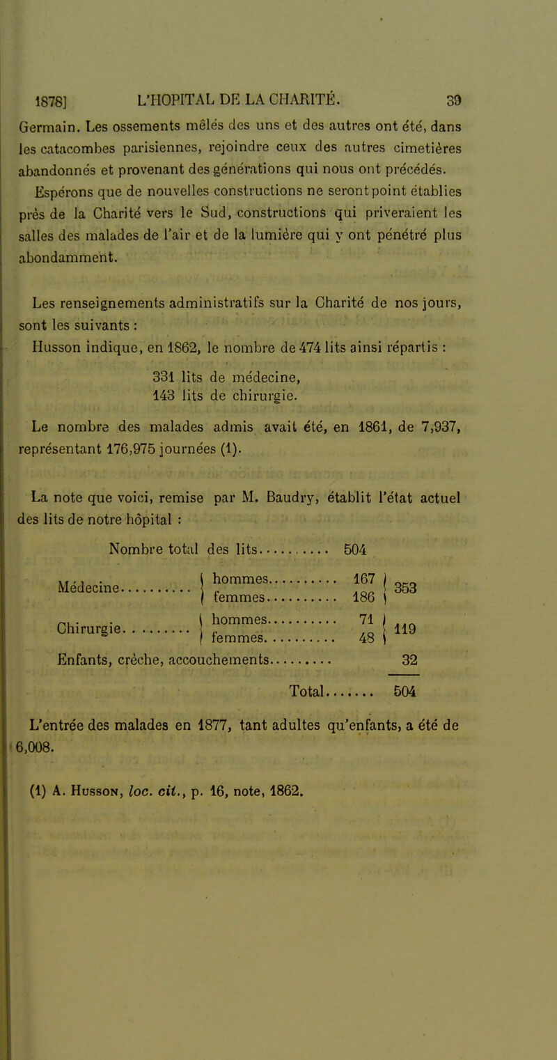 Germain. Les ossements mêlés des uns et des autres ont été, dans les catacombes parisiennes, rejoindre ceux des autres cimetières abandonnés et provenant des générations qui nous ont précédés. Espérons que de nouvelles constructions ne seront point établies près de la Charité vers le Sud, constructions qui priveraient les salles des malades de l'air et de la lumière qui y ont pénétré plus abondamment. Les renseignements administratifs sur la Charité de nos jours, sont les suivants : Husson indique, en 1862, le nombre de 474 lits ainsi répartis : 331 lits de médecine, 143 lits de chirurgie. Le nombre des malades admis avait été, en 1861, de 7,937, représentant 176,975 journées (1). La note que voici, remise par M. Baudry, établit l'état actuel des lits de notre hôpital : Nombre total des lits 504 Médecine ! ^«^ I 353 f temmes 186 ) ^, . . \ hommes 71 J ..^ Chirurgie ,o H9 ® ( femmes 48 i Enfants, crèche, accouchements 32 Total 504 L'entrée des malades en 1877, tant adultes qu'enfants, a été de < 6,008. (1) A. HussoN, loc. cit., p. 16, note, 1862.