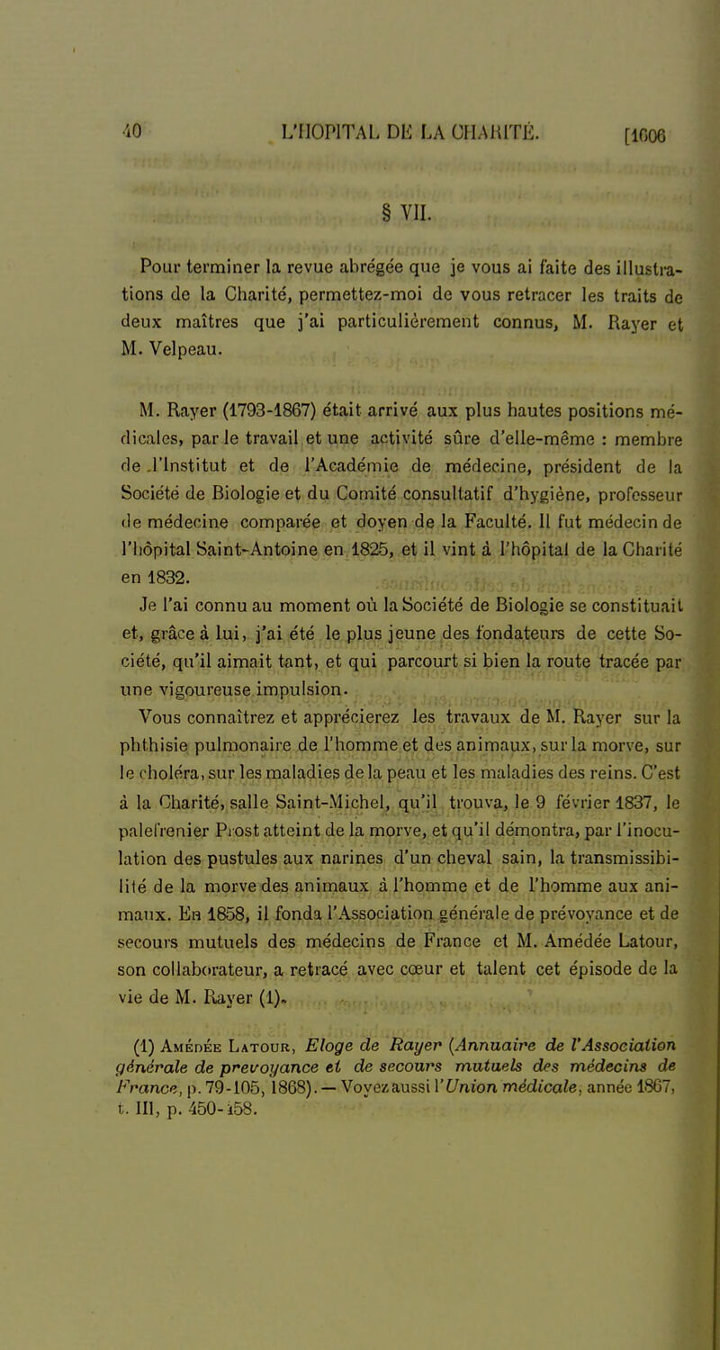 [1006 § VIL Pour terminer la revue abrégée que je vous ai faite des illustra- tions de la Charité, permettez-moi de vous retracer les traits de deux maîtres que j'ai particulièrement connus, M. Rayer et M. Velpeau. M. Rayer (1793-1867) était arrivé aux plus hautes positions mé- dicales, par le travail et une activité sûre d'elle-même : membre de .l'Institut et de l'Académie de médecine, président de la Société de Biologie et du Comité consultatif d'hygiène, professeur de médecine comparée et doyen de la Faculté. Il fut médecin de l'hôpital Saint'Antoine en 1825, et il vint à l'hôpital de la Charité en 1832. Je l'ai connu au moment où la Société de Biologie se constituait et, grâce à lui, j'ai été le plus jeune des fondateurs de cette So- ciété, qu'il aimait tant, et qui parcourt si bien la route tracée par une vigoureuse impulsion. Vous connaîtrez et apprécierez las travaux de M. Rayer sur la phthisie pulmonaire de l'homme et des animaux, sur la morve, sur le choléra, sur les maladies de la peau et les maladies des reins. C'est à la Charité, salle Saint-Michel, qu'il trouva, le 9 février 1837, le palefrenier Pi ost atteint de la morve, et qu'il démontra, par l'inocu- lation des pustules aux narines d'un cheval sain, la transmissibi- liié de la morve des animaux à l'homme et de l'homme aux ani- maux. Eh 1858, il fonda l'Association générale de prévoyance et de secours mutuels des médecins de France et M. Amédée Latour, son collaborateur, a retracé avec cœur et talent cet épisode de la vie de M. Rayer (1). (1) AMÉnÉE Latour, Eloge de Rayer {Annuaire de l'Association générale de prévoyance ti de secours mutuels des médecins de France, p. 79-105, 1868). — Voyezaussi l'Union médicale, année 1867, t. m, p. 450-k58.