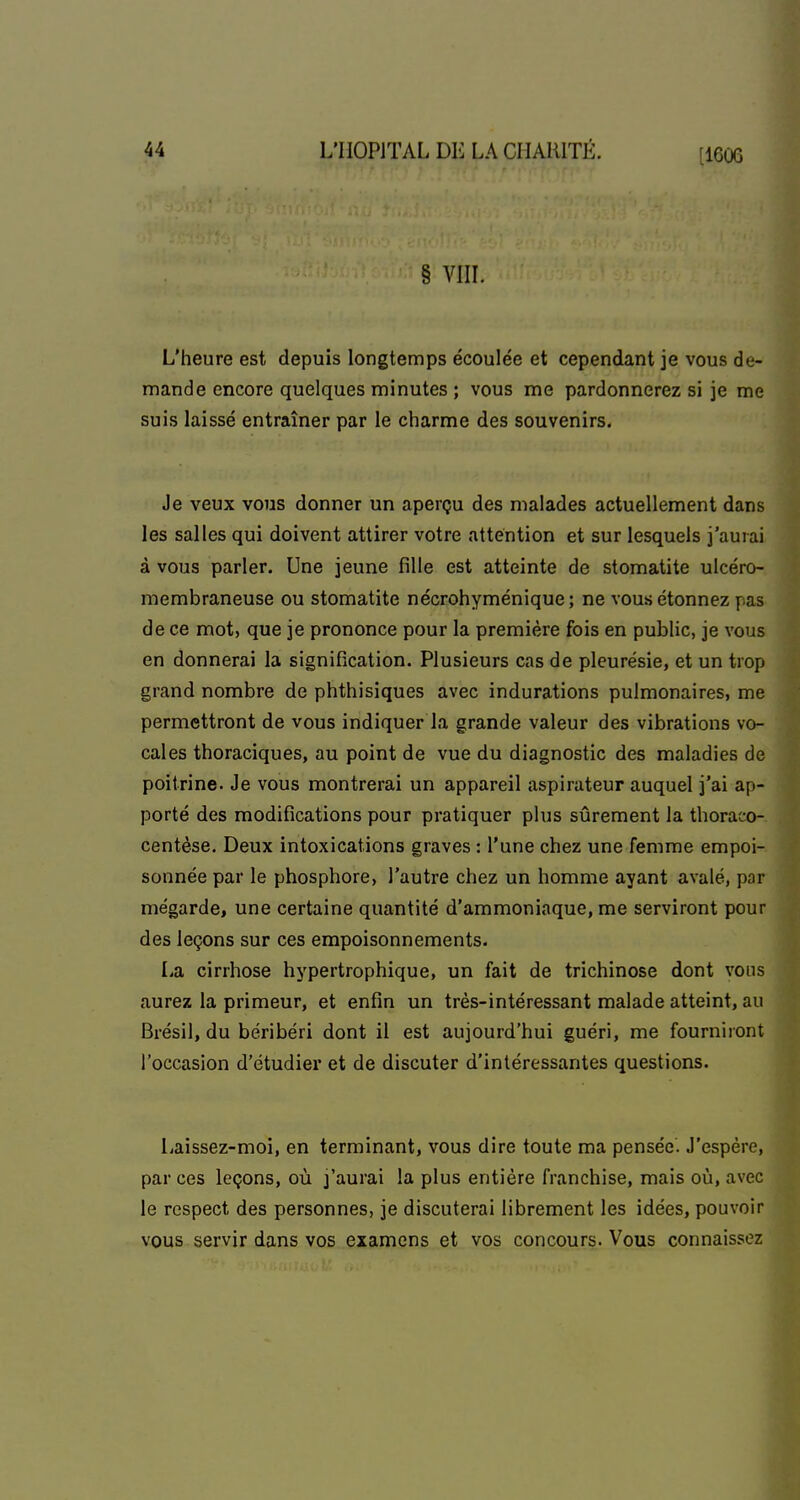 § VIIL L'heure est depuis longtemps écoulée et cependant je vous de- mande encore quelques minutes ; vous me pardonnerez si je me suis laissé entraîner par le charme des souvenirs. Je veux vous donner un aperçu des malades actuellement dans les salles qui doivent attirer votre attention et sur lesquels j'aurai à vous parler. Une jeune fille est atteinte de stomatite ulcéro- membraneuse ou stomatite nécrohyménique; ne vous étonnez pas de ce mot, que je prononce pour la première fois en public, je vous en donnerai la signification. Plusieurs cas de pleurésie, et un trop grand nombre de phthisiques avec indurations pulmonaires, me permettront de vous indiquer la grande valeur des vibrations vo- cales thoraciques, au point de vue du diagnostic des maladies de poitrine. Je vous montrerai un appareil aspirateur auquel j'ai ap- porté des modifications pour pratiquer plus sûrement la thoraco- centèse. Deux intoxications graves : l'une chez une femme empoi- sonnée par le phosphore, l'autre chez un homme ayant avalé, par mégarde, une certaine quantité d'ammoniaque, me serviront pour des leçons sur ces empoisonnements. La cirrhose hypertrophique, un fait de trichinose dont vous aurez la primeur, et enfin un très-intéressant malade atteint, au Brésil, du béribéri dont il est aujourd'hui guéri, me fourniront l'occasion d'étudiei* et de discuter d'intéressantes questions. Laissez-moi, en terminant, vous dire toute ma pensée. J'espère, par ces leçons, où j'aurai la plus entière franchise, mais où, avec le respect des personnes, je discuterai librement les idées, pouvoir vous servir dans vos examens et vos concours. Vous connaissez