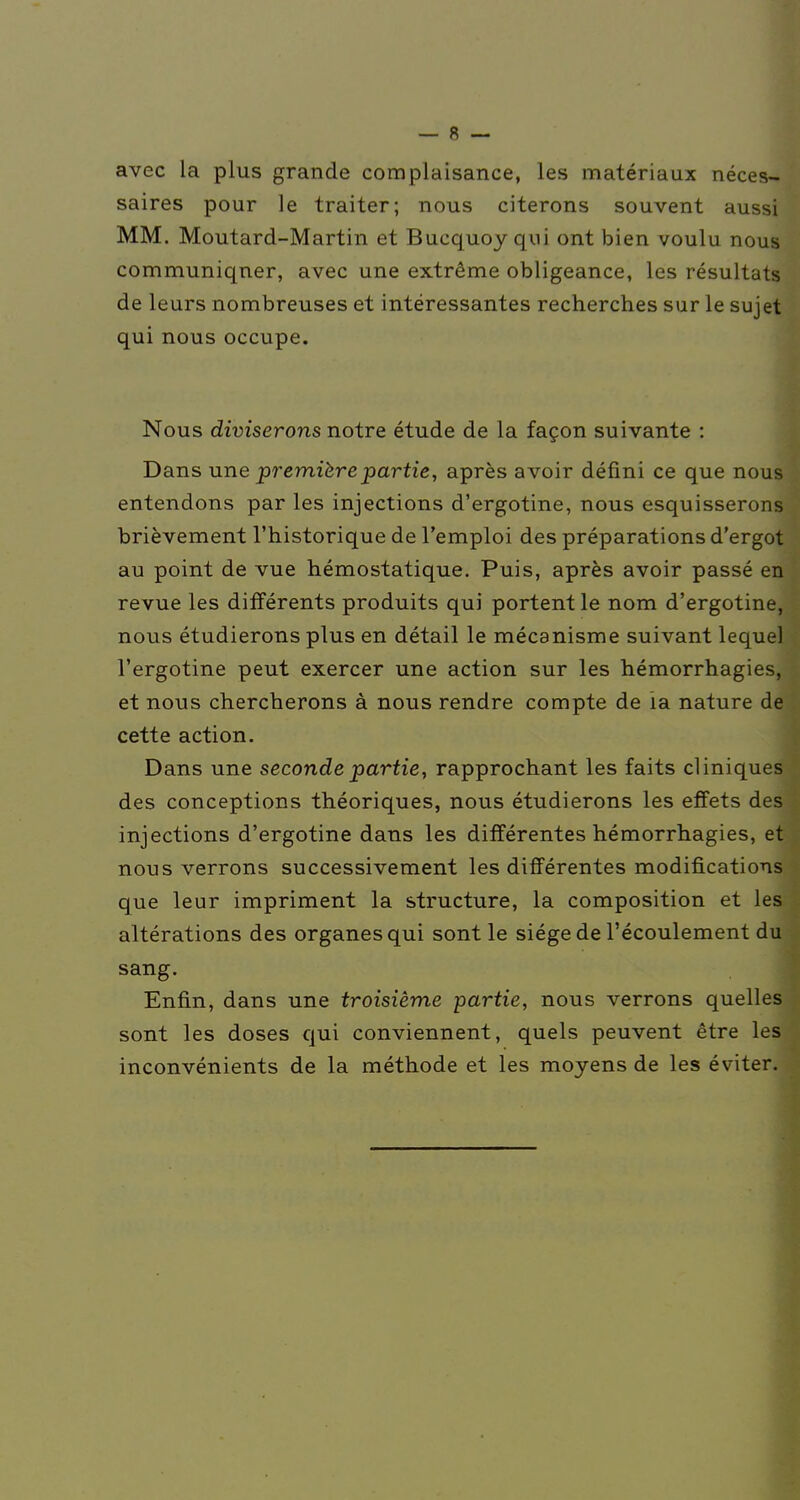 avec la plus grande complaisance, les matériaux néces- saires pour le traiter; nous citerons souvent aussi MM. Moutard-Martin et Bucquoy qui ont bien voulu nous communiquer, avec une extrême obligeance, les résultats de leurs nombreuses et intéressantes recherches sur le sujet qui nous occupe. Nous diviserons notre étude de la façon suivante : Dans une première partie, après avoir défini ce que nous entendons par les injections d'ergotine, nous esquisserons brièvement l'historique de l'emploi des préparations d'ergot au point de vue hémostatique. Puis, après avoir passé en revue les différents produits qui portent le nom d'ergotine, nous étudierons plus en détail le mécanisme suivant lequel l'ergotine peut exercer une action sur les hémorrhagies, et nous chercherons à nous rendre compte de ia nature de cette action. Dans une seconde partie, rapprochant les faits cliniques des conceptions théoriques, nous étudierons les effets des injections d'ergotine dans les différentes hémorrhagies, et nous verrons successivement les différentes modifications que leur impriment la structure, la composition et les altérations des organes qui sont le siège de l'écoulement du sang. Enfin, dans une troisième partie, nous verrons quelles sont les doses qui conviennent, quels peuvent être les inconvénients de la méthode et les moyens de les éviter.