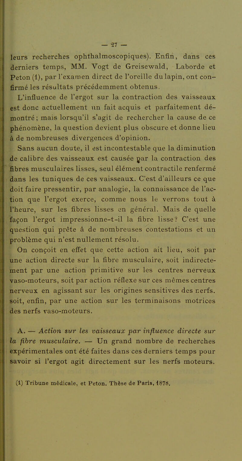 leurs recherches ophthalmoscopiques). Enfin, dans ces derniers temps, MM. Vogt de Greisewald, Laborde et Peton (1), par l'examen direct de l'oreille du lapin, ont con- firmé les résultats précédemment obtenus. L'influence de l'ergot sur la contraction des vaisseaux est donc actuellement un fait acquis et parfaitement dé- montré ; mais lorsqu'il s'agit de rechercher la cause de ce phénomène, la question devient plus obscure et donne lieu à de nombreuses divergences d'opinion. Sans aucun doute, il est incontestable que la diminution de calibre des vaisseaux est causée çar la contraction des fibres musculaires lisses, seul élément contractile renfermé dans les tuniques de ces vaisseaux. C'est d'ailleurs ce que doit faire pressentir, par analogie, la connaissance de l'ac- tion que l'ergot exerce, comme nous le verrons tout à l'heure, sur les fibres lisses en général. Mais de quelle façon l'ergot impressionne-t-il la fibre lisse? C'est une question qui prête â de nombreuses contestations et un problème qui n'est nullement résolu. On conçoit en effet que cette action ait lieu, soit par une action directe sur la fibre musculaire, soit indirecte- ment par une action primitive sur les centres nerveux vaso-moteurs, soit par action réflexe sur ces mêmes centres nerveux en agissant sur les origines sensitives des nerfs, soit, enfin, par une action sur les terminaisons motrices des nerfs vaso-moteurs. A. — Action svr les vaisseaux par influence directe sur la fihre musculaire. — Un grand nombre de recherches expérimentales ont été faites dans ces derniers temps pour savoir si l'ergot agit directement sur les nerfs moteurs. (1) Tribune médicale, et Peton. Thèse de Paris, 4878.