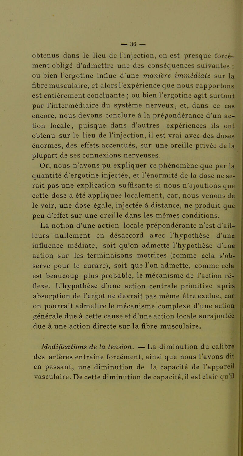 obtenus dans le lieu de l'injection, on est presque forcé- ment obligé d'admettre une des conséquences suivantes : ou bien l'ergotine influe d'une manière immédiate sur la fibre musculaire, et alors l'expérience que nous rapportons est entièrement concluante ; ou bien l'ergotine agit surtout par l'intermédiaire du système nerveux^ et, dans ce cas encore, nous devons conclure à la prépondérance d'un ac- tion locale, puisque dans d'autres expériences ils ont obtenu sur le lieu de l'injection, il est vrai avec des doses énormes, des effets accentués, sur une oreille privée de la plupart de ses connexions nerveuses. Or, nous n'avons pu expliquer ce phénomène que par la quantité d'ergotine injectée, et l'énormité de la dose ne se- rait pas une explication suffisante si nous n'ajoutions que cette dose a été appliquée localement, car, nous venons de le voir, une dose égale, injectée à distance, ne produit que peu d'effet sur une oreille dans les mêmes conditions. La notion d'une action locale prépondérante n'est d'ail- leurs nullement en désaccord avec l'hypothèse d'une influence médiate, soit qu'on admette l'hypothèse d'une action sur les terminaisons motrices (comme cela s'ob- serve pour le curare), soit que l'on admette, comme cela est beaucoup plus probable, le mécanisme de l'action ré- flexe. L'hypothèse d'une action centrale primitive après absorption de l'ergot ne devrait pas même être exclue, car on pourrait admettre le mécanisme complexe d'une action générale due à cette cause et d'une action locale surajoutée due à une action directe sur la fibre musculaire. Modifications de la tension. —La diminution du calibre des artères entraîne forcément, ainsi que nous l'avons dit en passant, une diminution de la capacité de l'appareil vasculaire. De cette diminution de capacité, il est clair qu'il