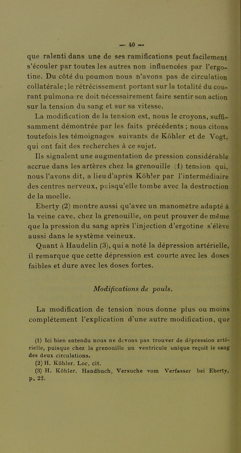 que ralenti dans une de ses ramifications peut facilement s'écouler par toutes les autres non influencées par l'ergo- tine. Du côté du poumon nous n'avons pas de circulation collatérale ; le rétrécissement portant sur la totalité du cou- rant pulmonaire doit nécessairement faire sentir son action sur la tension du sang et sur sa vitesse. La modification de la tension est, nous le croyons, suffi- samment démontrée par les faits précédents ; nous citons toutefois les témoignages suivants de Kôhler et de Vogt, qui ont fait des recherches A ce sujet. Ils signalent une augmentation de pression considérable accrue dans les artères chez la grenouille (1) tension qui, nous l'avons dit, a lieu d'après Kôhîer par l'intermédiaire des centres nerveux, puisqu'elle tombe avec la destruction de la moelle. Eberty (2) montre aussi qu'avec un manomètre adapté à la veine cave, chez la grenouille, on peut prouver de même que la pression du sang après l'injection d'ergotine s'élève aussi dans le système veineux. Quant à Haudelin (3), qui a noté la dépression artérielle, il remarque que cette dépression est courte avec les doses faibles et dure avec les doses fortes. Modifications de pouls. La modification de tension nous donne plus ou moins complètement l'explication d'une autre modification, que (1) Ici bien entendu nous ne devons pas trouver de dépression arté- rielle, puisque chez la grenouille un ventricule unique reçoit le sang des deux circulations. (2) H. Kôhler. Loc. cit. (3) H. Kôhler. Handbuch, Versuche vom Verfasser bei Eberty, p. 22.