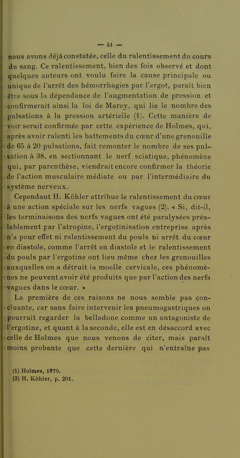 nous avons déjà constatée, celle du ralentissement du cours du sang. Ce ralentissement, bien des fois observé et dont quelques auteurs ont voulu faire la cause principale ou unique de l'arrêt des hémorrhagies par l'ergot, paraît bien être sous la dépendance de l'augmentation de pression et confirmerait ainsi la loi de Marey, qui lie le nombre des pulsations à la pression artérielle (1). Cette manière de voir serait confirmée par cette expérience de Holmes, qui, après avoir ralenti les battements du cœur d'une grenouille de 65 à 20 pulsations, fait remonter le nombre de ses pul- sation à 38, en sectionnant le nerf sciatique, phénomène qui, par parenthèse, viendrait encore confirmer la théorie de l'action musculaire médiate ou par l'intermédiaire du système nerveux. Cependant H. Kôhler attribue le ralentissement du cœur à une action spéciale sur les nerfs vagues (2). « Si, dit-il, Jes terminaisons des nerfs vagues ont été paralysées préa- lablement par l'atropine, l'ergotinisation entreprise après n'a pour effet ni ralentissement du pouls ni arrêt du cœur en diastole, comme l'arrêt en diastole et le ralentissement du pouls par l'ergotine ont lieu même chez les grenouilles auxquelles on a détruit la moelle cervicale, ces phénomè- nes ne peuvent avoir été produits que par l'action des nerfs vagues dans le cœur. » La première de ces raisons ne nous semble pas con- cluante, car sans faire intervenir les pneumogastriques on pourrait regarder la belladone comme un antagoniste de l'ergotine, et quant à la seconde, elle est en désaccord avec celle de Holmes que nous venons de citer, mais paraît moins probante que cette dernière qui n'entraîne pas (1) Holmes, 1870. (2) H. Kôhler, p. 201.