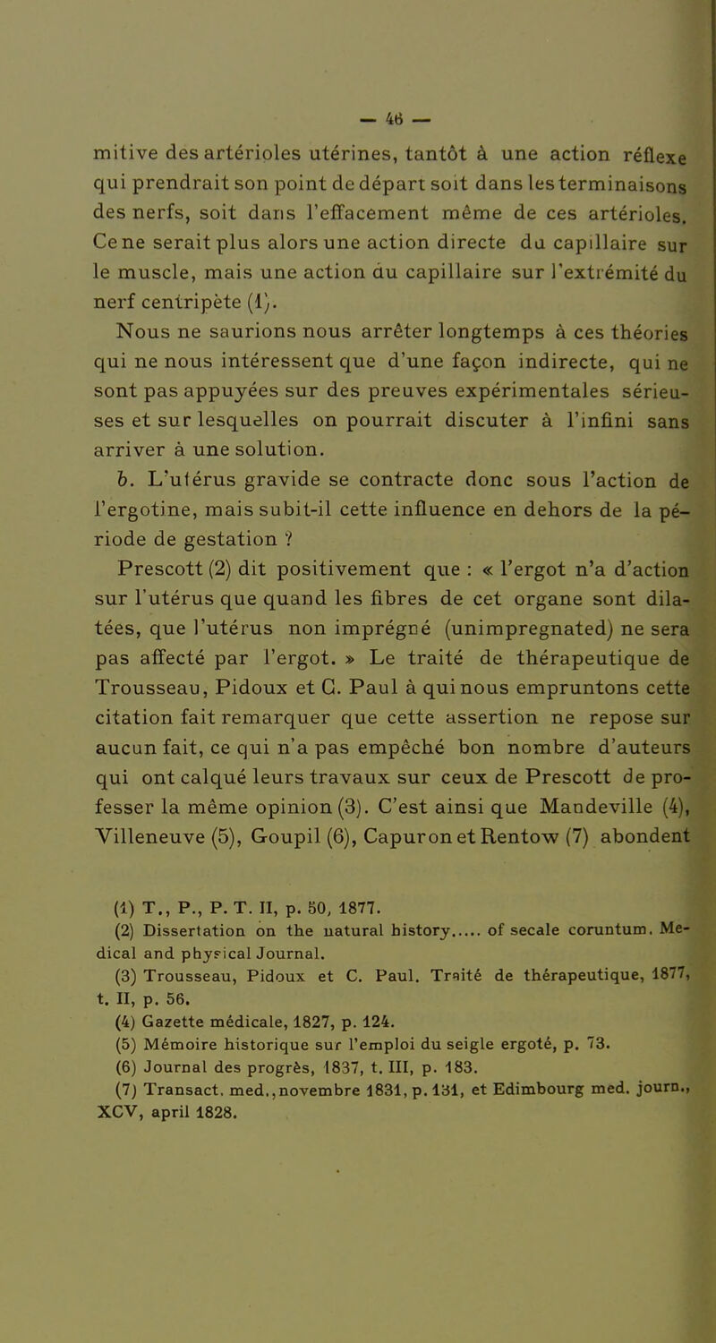 mitive des artérioles utérines, tantôt à une action réflexe qui prendrait son point de départ soit dans les terminaisons des nerfs, soit dans l'effacement même de ces artérioles. Ce ne serait plus alors une action directe du capillaire sur le muscle, mais une action du capillaire sur l'extrémité du nerf centripète (1). Nous ne saurions nous arrêter longtemps à ces théories qui ne nous intéressent que d'une façon indirecte, qui ne sont pas appuyées sur des preuves expérimentales sérieu- ses et sur lesquelles on pourrait discuter à l'infini sans arriver à une solution. h. L'utérus gravide se contracte donc sous l'action de l'ergotine, mais subit-il cette influence en dehors de la pé- riode de gestation ? Prescott (2) dit positivement que : « l'ergot n'a d'action sur l'utérus que quand les fibres de cet organe sont dila- tées, que l'utérus non imprégné (unimpregnated) ne sera pas affecté par l'ergot. » Le traité de thérapeutique de Trousseau, Pidoux et G. Paul à qui nous empruntons cette citation fait remarquer que cette assertion ne repose sur aucun fait, ce qui n'a pas empêché bon nombre d'auteurs qui ont calqué leurs travaux sur ceux de Prescott de pro- fesser la même opinion (3). C'est ainsi que Mandeville (4), Villeneuve (5), Goupil (6), Capuron et Rentow (7) abondent (1) T., P., P. T. Il, p. 50, 1877. (2) Dissertation on the uatural bistory of secale coruntum. Mé- dical and phyrical Journal. (3) Trousseau, Pidoux et C. Paul. Traité de thérapeutique, 1877, t. II, p. 56. (4) Gazette médicale, 1827, p. 124. (5) Mémoire historique sur l'emploi du seigle ergoté, p. 73. (6) Journal des progrès, 1837, t. III, p. 183, (7) Transact. med.,novembre 1831, p. 131, et Edimbourg med. journ., XCV, april 1828.