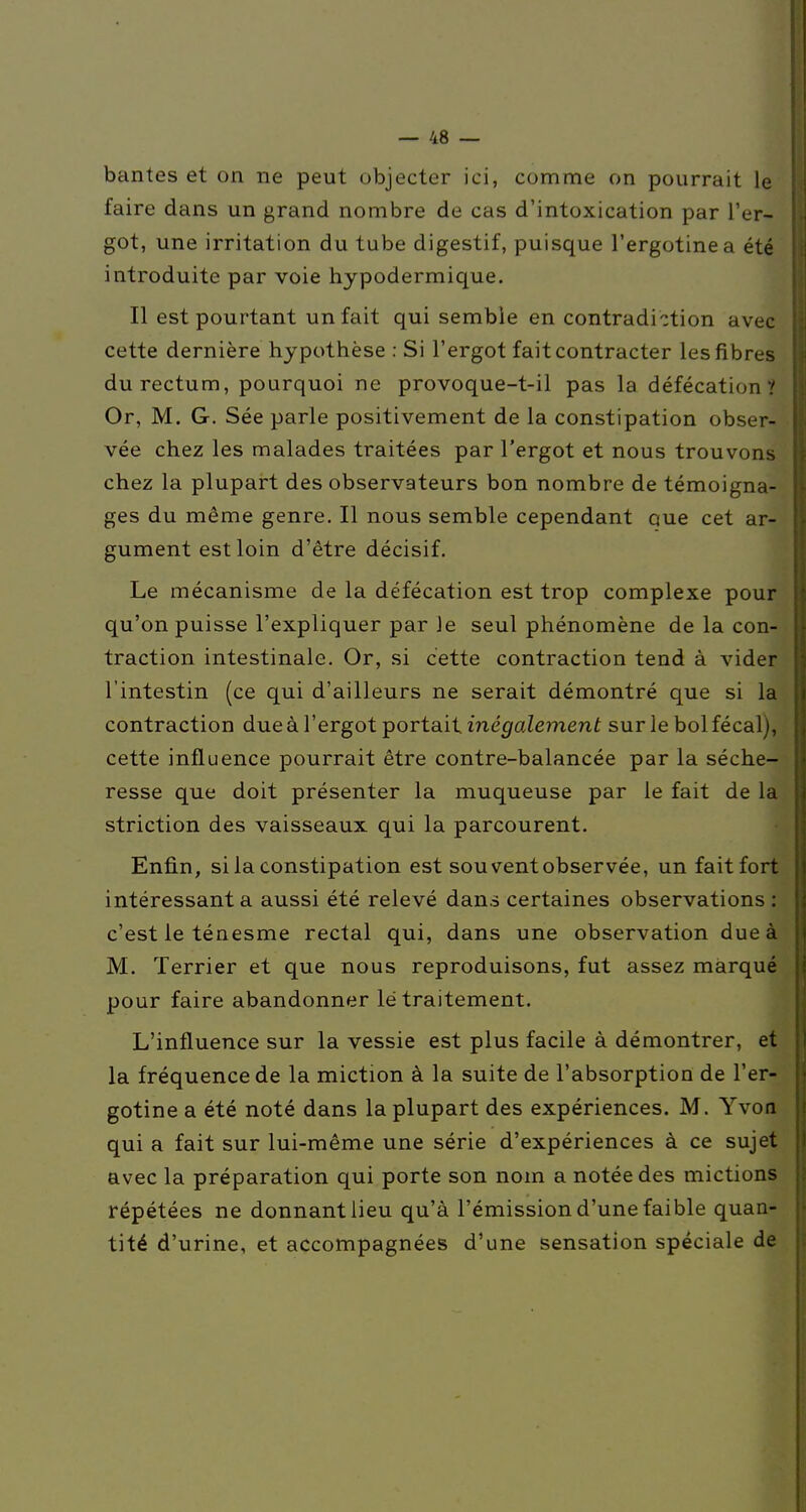 bantes et on ne peut objecter ici, comme on pourrait le faire dans un grand nombre de cas d'intoxication par l'er- got, une irritation du tube digestif, puisque l'ergotinea été introduite par voie hypodermique. Il est pourtant un fait qui semble en contradiction avec cette dernière hypothèse : Si l'ergot fait contracter les fibres du rectum, pourquoi ne provoque-t-il pas la défécation? Or, M. G. Sée parle positivement de la constipation obser- vée chez les malades traitées par l'ergot et nous trouvons chez la plupart des observateurs bon nombre de témoigna- ges du même genre. Il nous semble cependant que cet ar- gument est loin d'être décisif. Le mécanisme de la défécation est trop complexe pour qu'on puisse l'expliquer par Je seul phénomène de la con- traction intestinale. Or, si cette contraction tend à vider l'intestin (ce qui d'ailleurs ne serait démontré que si la contraction due à l'ergot portait. iné^aZemenf sur le bol fécal), cette influence pourrait être contre-balancée par la séche- resse que doit présenter la muqueuse par le fait de la striction des vaisseaux qui la parcourent. Enfin, si la constipation est sou vent observée, un fait fort intéressant a aussi été relevé dans certaines observations : c'est le ténesme rectal qui, dans une observation due à M. Terrier et que nous reproduisons, fut assez marqué pour faire abandonner lé traitement. L'influence sur la vessie est plus facile à démontrer, et la fréquence de la miction à la suite de l'absorption de l'er- gotine a été noté dans la plupart des expériences. M. Yvoa qui a fait sur lui-même une série d'expériences à ce sujet avec la préparation qui porte son nom a notée des mictions répétées ne donnant lieu qu'à l'émission d'une faible quan- tité d'urine, et accompagnées d'une sensation spéciale de