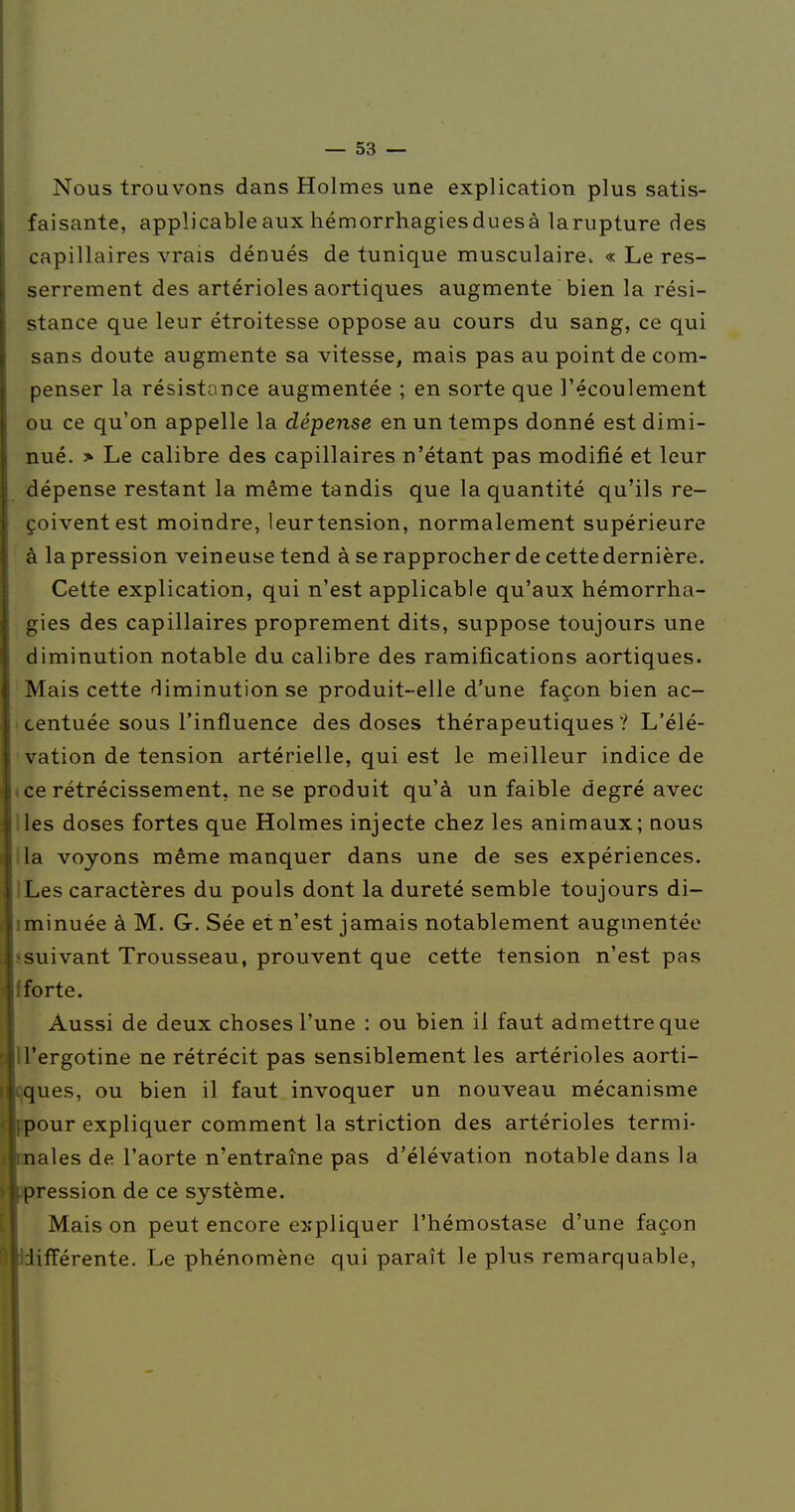 Nous trouvons dans Holmes une explication plus satis- faisante, applicable aux hémorrhagiesduesà larupture des capillaires vrais dénués de tunique musculaire. « Le res- serrement des artérioles aortiques augmente bien la rési- stance que leur étroitesse oppose au cours du sang, ce qui sans doute augmente sa vitesse, mais pas au point de com- penser la résistance augmentée ; en sorte que l'écoulement ou ce qu'on appelle la dépense en un temps donné est dimi- nué. > Le calibre des capillaires n'étant pas modifié et leur dépense restant la même tandis que la quantité qu'ils re- çoivent est moindre, leurtension, normalement supérieure à la pression veineuse tend à se rapprocher de cette dernière. Cette explication, qui n'est applicable qu'aux hémorrha- gies des capillaires proprement dits, suppose toujours une diminution notable du calibre des ramifications aortiques. Mais cette diminution se produit-elle d'une façon bien ac- centuée sous l'influence des doses thérapeutiques? L'élé- vation de tension artérielle, qui est le meilleur indice de » ce rétrécissement, ne se produit qu'à un faible degré avec lies doses fortes que Holmes injecte chez les animaux; qous lia voyons même manquer dans une de ses expériences. JLes caractères du pouls dont la dureté semble toujours di- iminuée à M. G. Sée et n'est jamais notablement augmentée ssuivant Trousseau, prouvent que cette tension n'est pas f forte. Aussi de deux choses l'une : ou bien il faut admettre que U'ergotine ne rétrécit pas sensiblement les artérioles aorti- Vjues, ou bien il faut invoquer un nouveau mécanisme pour expliquer comment la striction des artérioles termi- nales de l'aorte n'entraîne pas d'élévation notable dans la pression de ce système. Mais on peut encore e3;pliquer l'hémostase d'une façon iifférente. Le phénomène qui paraît le plus remarquable,