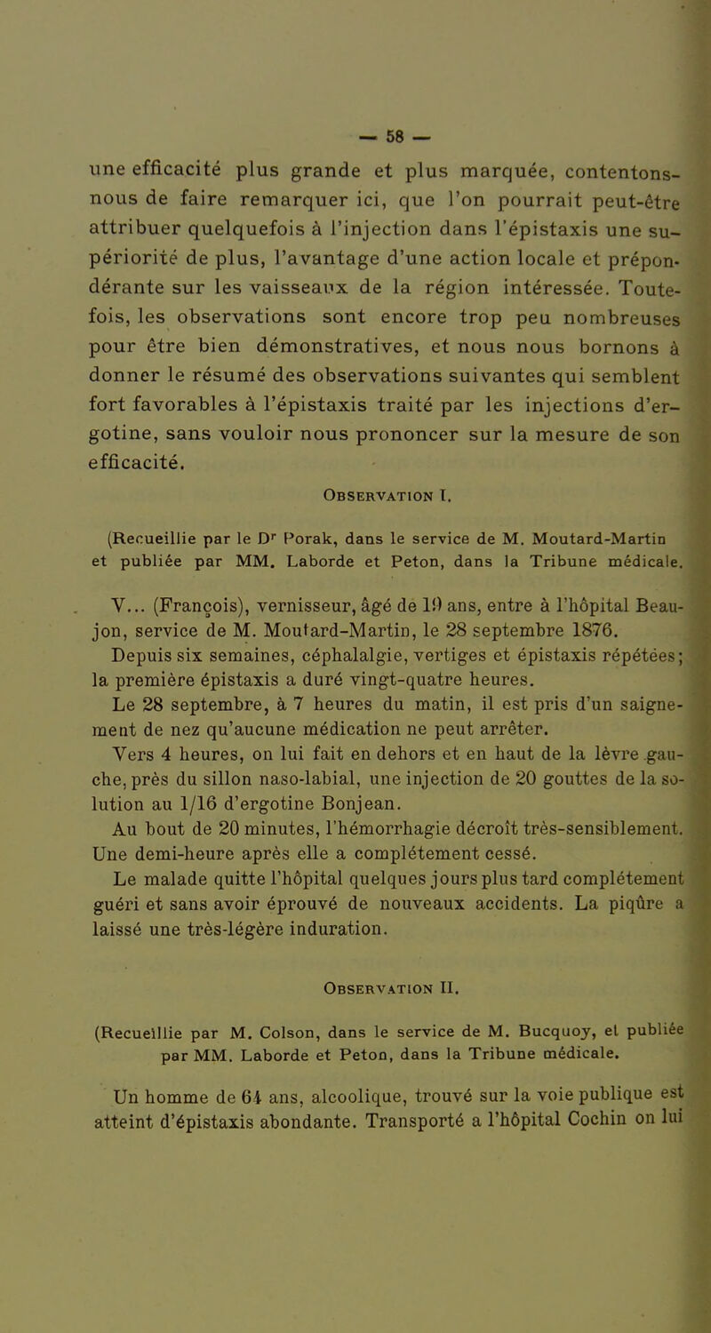 une efficacité plus grande et plus marquée, contentons- nous de faire remarquer ici, que l'on pourrait peut-être attribuer quelquefois à l'injection dans l'épistaxis une su- périorité de plus, l'avantage d'une action locale et prépon- dérante sur les vaisseaux de la région intéressée. Toute- fois, les observations sont encore trop peu nombreuses pour être bien démonstratives, et nous nous bornons à donner le résumé des observations suivantes qui semblent fort favorables à l'épistaxis traité par les injections d'er- gotine, sans vouloir nous prononcer sur la mesure de son efficacité. Observation I. (Recueillie par le D F*orak, dans le service de M. Moutard-Martin et publiée par MM. Laborde et Peton, dans la Tribune médicale. V... (François), vernisseur, âgé de 10 ans, entre à l'hôpital Beau- jon, service de M. Moutard-Martin, le 28 septembre 1876. Depuis six semaines, céphalalgie, vertiges et épistaxis répétées; la première épistaxis a duré vingt-quatre heures. Le 28 septembre, à 7 heures du matin, il est pris d'un saigne- ment de nez qu'aucune médication ne peut arrêter. Vers 4 heures, on lui fait en dehors et en haut de la lèvre gau- che, près du sillon naso-labial, une injection de 20 gouttes de la so- lution au 1/16 d'ergotine Bonjean. Au bout de 20 minutes, l'hémorrhagie décroît très-sensiblement. Une demi-heure après elle a complètement cessé. Le malade quitte l'hôpital quelques jours plus tard complètement guéri et sans avoir éprouvé de nouveaux accidents. La piqûre a laissé une très-légère induration. Observation II. (Recueillie par M. Colson, dans le service de M. Bucquoy, el publiée par MM. Laborde et Peton, dans la Tribune médicale. Un homme de 64 ans, alcoolique, trouvé sur la voie publique est atteint d'épistaxis abondante. Transporté a l'hôpital Cochin on lui