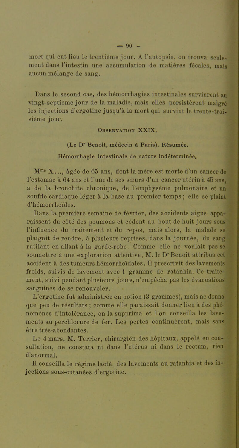 mort qui eut lieu le trentième jour. A l'autopsîe, on trouva seule- ment dans l'intestin une accumulation de matières fécales, mais aucun mélange de sang. Dans le second cas, des hémorrhagies intestinales survinrent au vingt-septième jour de la maladie, mais elles persistèrent malgré les injections d'ergotine jusqu'à la mort qui survint le trente-troi- sième jour. Observation XXIX. (Le D» Benoît, médecin à Paris). Résumée. Hémorrhagie intestinale de nature indéterminée. M*^ X..., âgée de 65 ans, dont la mère est morte d'un cancer de l'estomac à 64 ans et l'une de ses sœurs d'un cancer utérin à 45 ans, a de la bronchite chronique, de l'emphysème pulmonaire et un souffle cardiaque léger à la base au premier temps ; elle se plaint d'hémorrhoïdes. Dans la première semaine de février, des accidents aigus appa- raissent du côté des poumons et cèdent au bout de huit jours sous Tinfluence du traitement et du repos, mais alors, la malade se plaignit de rendre, à plusieurs reprises, dans la journée, du sang rutilant en allant à la garde-robe Comme elle ne voulait pas se soumettre à une exploration attentive, M. le DBenoit attribua cet accident à des tumeurs hémorrhoïdales. Il prescrivit des lavements froids, suivis de lavement avec 1 gramme de ratanhia. Ce traite- ment, suivi pendant plusieurs jours, n'empêcha pas les évacuations sanguines de se renouveler. L'ergotine fut administrée en potion (3 grammes), mais ne donna que peu de résultats ; comme elle paraissait donner lieu à des phé- nomènes d'intolérance, on la supprima et l'on conseilla les lave- ments au perchlorure de fer. Les pertes continuèrent, mais sans être très-abondantes. Le 4 mars, M. Terrier, chirurgien des hôpitaux, appelé en con- sultation, ne constata ni dans l'utérus ni dans le rectum, rien d'anormal. Il conseilla le régime lacté, des lavements au ratanhia et des in- jections sous-cutanées d'ergotine.
