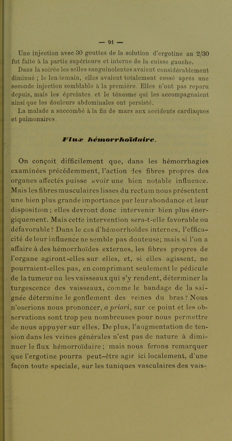 Une injection avec 30 gouttes de la solution d'ergotine au 2/30 fut faite à la partie supérieure et interne de la cuisse gauche. Dans la soirée les selles sanguinolentes avaient considérablement diminué ; le len iemain, elles avaient totalement cessé après une seconde injection semblable à la première. Elles n'ont pas reparu depuis, mais les épreintes et le ténesme qui les accompagnaient ainsi que les douleurs abdominales ont persisté. La malade a succombé à la fin de mars aux accidents cardiaques et pulmonaires. JFtuop iêéÈnorrhoïaaire. On conçoit difficilement que, dans les hémorrhagies examinées précédemment, l'action des fibres propres des organes aff'ectés puisse avoir une bien notable influence. Mais les fibres musculaires lisses du rectum nous présentent une bien plus grande importance par leur abondance et leur disposition ; elles devront donc intervenir bien plus éner- giquement. Mais cette intervention sera-t-elle favorable ou défavorable? Dans le cas d'hémorrhoïdes internes, l'effica- cité de leur influence ne semble pas douteuse; mais si l'on a affaire à des hémorrhoïdes externes, les fibres propres de l'organe agiront-elles sur elles, et, si elles agissent, ne pourraient-elles pas, en comprimant seulement le pédicule de la tumeur ou les vaisseaux qui s'y rendent, déterminer la turgescence des vaisseaux, comme le bandage de la sai- gnée détermine le gonflement des veines du bras ? Nous n'oserions nous prononcer, apriori, sur ce point et les ob- servations sont trop peu nombreuses pour nous permettre de nous appuyer sur elles. Déplus, l'augmentation de ten- sion dans les veines générales n'est pas de nature à dimi- nuer le flux hémorroïdaire ; mais nous ferons remarquer que l'ergotine pourra peut-être agir ici localement, d'une façon toute spéciale, sur les tuniques vasculaires des vais-