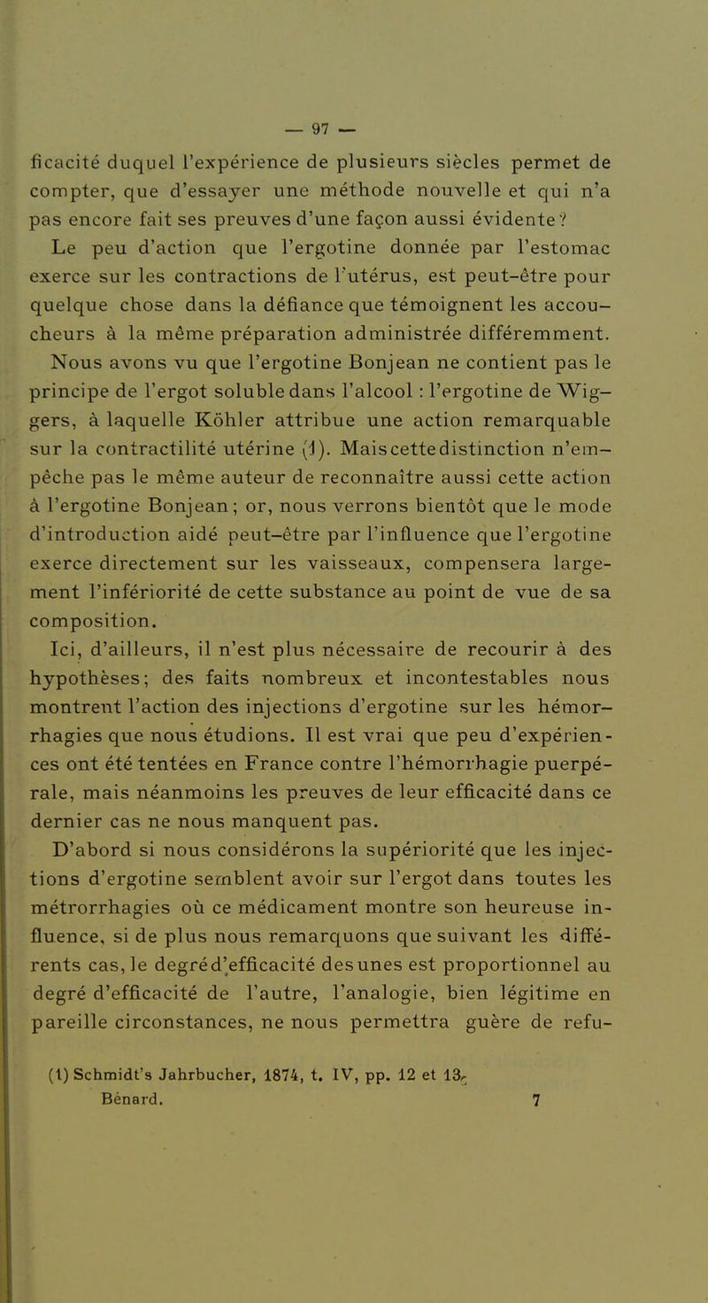 ficacité duquel l'expérience de plusieurs siècles permet de compter, que d'essayer une méthode nouvelle et qui n'a pas encore fait ses preuves d'une façon aussi évidente? Le peu d'action que l'ergotine donnée par l'estomac exerce sur les contractions de l'utérus, est peut-être pour quelque chose dans la défiance que témoignent les accou- cheurs à la même préparation administrée différemment. Nous avons vu que l'ergotine Bonjean ne contient pas le principe de l'ergot soluble dans l'alcool : l'ergotine de Wig- gers, à laquelle Kôhler attribue une action remarquable sur la contractilité utérine (d). Mais cette distinction n'em- pêche pas le même auteur de reconnaître aussi cette action à l'ergotine Bonjean; or, nous verrons bientôt que le mode d'introduction aidé peut-être par l'influence que l'ergotine exerce directement sur les vaisseaux, compensera large- ment l'infériorité de cette substance au point de vue de sa composition. Ici, d'ailleurs, il n'est plus nécessaire de recourir à des hypothèses; des faits nombreux et incontestables nous montrent l'action des injections d'ergotine sur les hémor- rhagies que nous étudions. Il est vrai que peu d'expérien- ces ont été tentées en France contre l'hémorrhagie puerpé- rale, mais néanmoins les preuves de leur efficacité dans ce dernier cas ne nous manquent pas. D'abord si nous considérons la supériorité que les injec- tions d'ergotine semblent avoir sur l'ergot dans toutes les métrorrhagies où ce médicament montre son heureuse in- fluence, si de plus nous remarquons que suivant les difl'é- rents cas, le degré d'efficacité des unes est proportionnel au degré d'efficacité de l'autre, l'analogie, bien légitime en pareille circonstances, ne nous permettra guère de refu- (1) Schmidt's Jahrbucher, 1874, t. IV, pp. 12 et 13r Bénard. 7