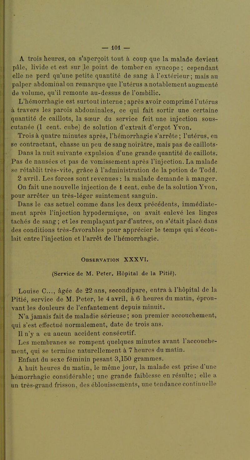 — lOi — A trois heures, on s'âpercoit tout à coup que la malade devient pâle, livide et est sur le point de tomber en syncope; cependant elle ne perd qu'une petite quantité de sang à l'extérieur; mais au palper abdominal on remarque que l'utérus a notablement augmenté de volume, qu'il remonte au-dessus de l'ombilic. L'héraorrhagie est surtout interne ; après avoir comprimé l'utérus à travers les parois abdominales, ce qui fait sortir une certaine quantité de caillots, la sœur du service feit une injection sous- cutanée (1 cent, cube) de solution d'extrait d'ergot Yvon. Trois à quatre minutes après, l'hémorrhagie s'arrête ; l'utérus, en se contractant, chasse un peu de sang noirâtre, mais pas de caillots- Dans la nuit suivante expulsion d'une grande quantité de caillots. Pas de nausées et pas de vomissement après l'injection. La malade se rétablit très-vite, grâce à l'administration de la potion de Todd. 2 avril. Les forces sont revenues : la malade demande à manger. On fait une nouvelle injection de 1 cent, cube de la solution Yvon, pour arrêter un très-léger suintement sanguin. Dans le cas actuel comme dans les deux précédents, immédiate- ment après l'injection hypodermique, on avait enlevé les linges tachés de sang ; et les remplaçant par d'autres, on s'était placé dans des conditions très-favorables pour apprécier le temps qui s'écoti- lait entre l'injection et l'arrêt de l'hémorrhagie. Observation XXXVI. (Service de M. Peter. Hôpital de la Pitié). Louise C..., âgée de 22 ans, secondipare, entra à l'hôpital de la Pitié, service de M. Peter, le 4 avril, à 6 heures du matin, éprou- vant les douleurs de l'enfantement depuis minuit. N'a jamais fait de maladie sérieuse; son premier accouchement, qui s'est effectué normalement, date de trois ans. Il n'y a eu aucun accident consécutif. Les membranes se rompent quelques minutes avant l'accouche- ment, qui se termine naturellement à 7 heures du matin. Enfant du sexe féminin pesant 3,150 grammes. A huit heures du matin, le même jour, la malade est prise d'une hémorrhagie considérable; une grande faiblesse en résulte; elle a un très-grand frisson, des éblouissements, une tendance continuelle