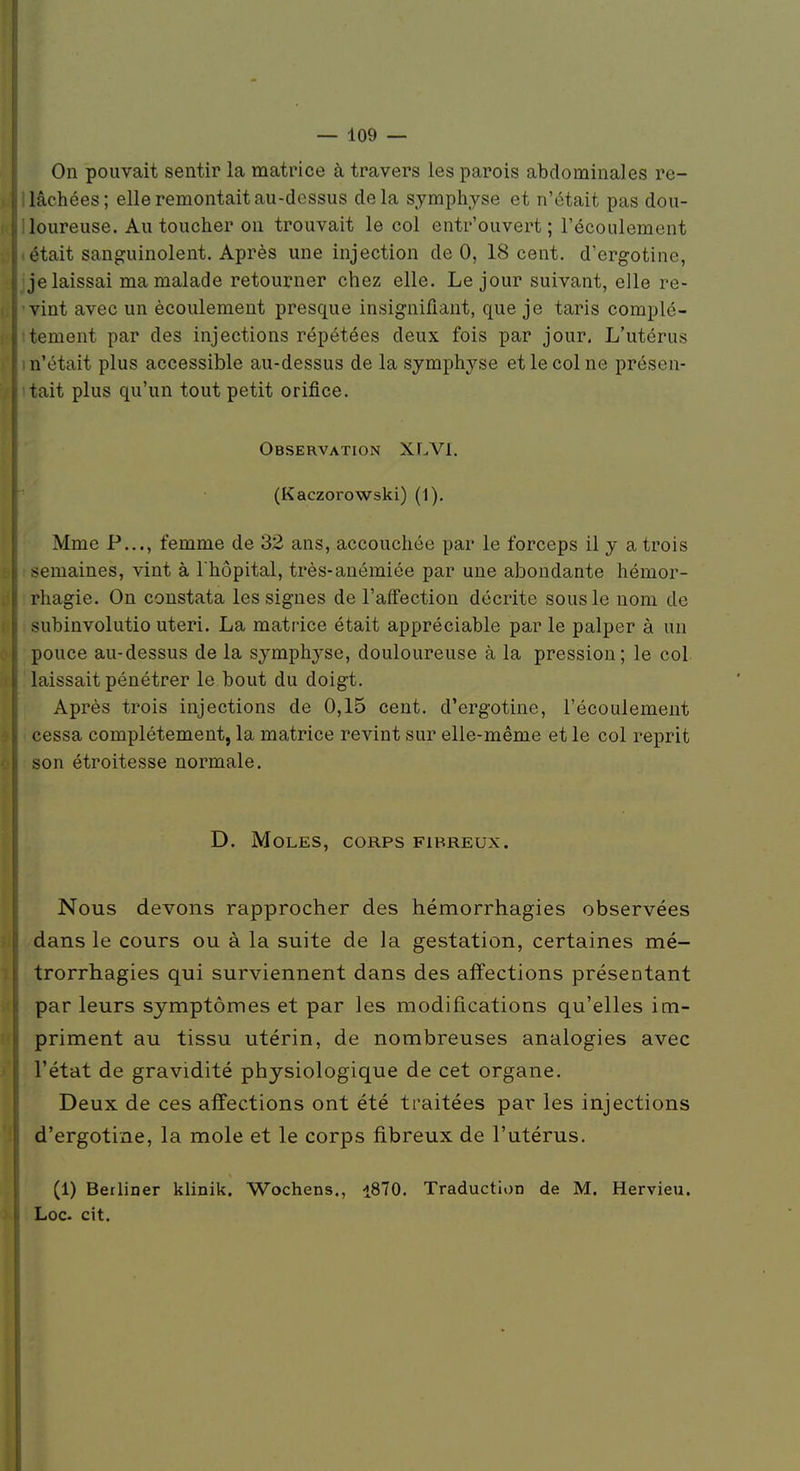 On pouvait sentir la matrice à travers les parois abdominales re- lâchées; elle remontait au-dessus delà symphyse et n'était pas dou- loureuse. Au toucher on trouvait le col entr'ouvert ; l'écoulement était sanguinolent. Après une injection de 0, 18 cent, d'ergotine, je laissai ma malade retourner chez elle. Le jour suivant, elle re- vint avec un écoulement presque insignifiant, que je taris complè- tement par des injections répétées deux fois par jour. L'utérus n'était plus accessible au-dessus de la symphyse et le col ne présen- tait plus qu'un tout petit orifice. Observation XLVl. (Kaczorowski) (1). Mme P..., femme de 32 ans, accouchée par le forceps il y a trois ;>emaines, vint à l'hôpital, très-anémiée par une abondante hémor- rhagie. On constata les signes de l'affection décrite sous le nom de subinvolutio uteri. La matrice était appréciable par le palper à un pouce au-dessus de la symphyse, douloureuse à la pression; le col laissait pénétrer le bout du doigt. Après trois injections de 0,15 cent, d'ergotine, l'écoulement cessa complètement, la matrice revint sur elle-même et le col reprit son étroitesse normale. D. Moles, corps fibreux. Nous devons rapprocher des hémorrhagies observées dans le cours ou à la suite de la gestation, certaines mé- trorrhagies qui surviennent dans des affections présentant par leurs symptômes et par les modifications qu'elles im- priment au tissu utérin, de nombreuses analogies avec l'état de gravidité physiologique de cet organe. Deux de ces affections ont été traitées par les injections d'ergotine, la mole et le corps fibreux de l'utérus. (1) Berliner klinik. Wochens., i870. Traduction de M. Hervieu. Loc- cit.