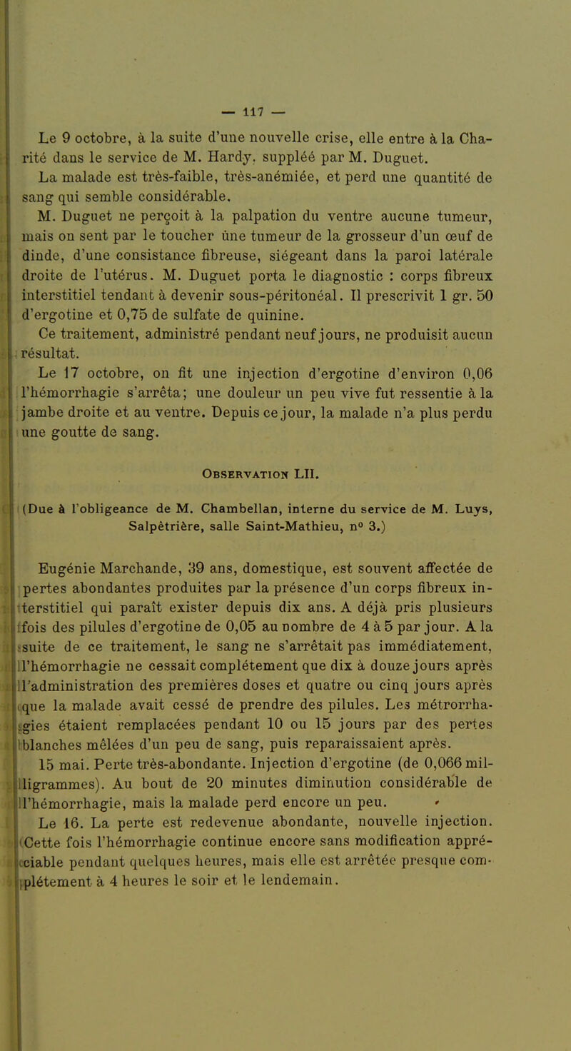 Le 9 octobre, à la suite d'une nouvelle crise, elle entre à la Cha- !• rité dans le service de M. Hardy, suppléé par M. Duguet. La malade est très-faible, très-anémiée, et perd une quantité de ^ sang qui semble considérable. M. Duguet ne perçoit à la palpation du ventre aucune tumeur, b mais on sent par le toucher une tumeur de la grosseur d'un œuf de Il dinde, d'une consistance fibreuse, siégeant dans la paroi latérale ■ droite de l'utérus. M. Duguet porta le diagnostic : corps fibreux H interstitiel tendant à devenir sous-péritonéal. Il prescrivit 1 gr, 50 H d'ergotine et 0,75 de sulfate de quinine. Ce traitement, administré pendant neuf jours, ne produisit aucun è - résultat. Le 17 octobre, on fit une injection d'ergotine d'environ 0,06 d l'hémorrhagie s'arrêta; une douleur un peu vive fut ressentie à la as ; jambe droite et au ventre. Depuis ce jour, la malade n'a plus perdu D i une goutte de sang. Observation LU. ' (Due à Tobligeance de M. Chambellan, interne du service de M. Luys, Salpêtrière, salle Saint-Mathieu, n° 3.) Eugénie Marchande, 39 ans, domestique, est souvent affectée de pertes abondantes produites par la présence d'un corps fibreux in- terstitiel qui paraît exister depuis dix ans. A déjà pris plusieurs fois des pilules d'ergotine de 0,05 au nombre de 4 à 5 par jour. A la suite de ce traitement, le sang ne s'arrêtait pas immédiatement, l'hémorrhagie ne cessait complètement que dix à douze jours après l'administration des premières doses et quatre ou cinq jours après que la malade avait cessé de prendre des pilules. Les métrorrha- gies étaient remplacées pendant 10 ou 15 jours par des pertes blanches mêlées d'un peu de sang, puis reparaissaient après. 15 mai. Perte très-abondante. Injection d'ergotine (de 0,066 mil- ligrammes). Au bout de 20 minutes diminution considérable de l'hémorrhagie, mais la malade perd encore un peu. * Le 16. La perte est redevenue abondante, nouvelle injection. Cette fois l'hémorrhagie continue encore sans modification appré- ciable pendant quelques heures, mais elle est arrêtée presque com- plètement à 4 heures le soir et le lendemain. I I: I