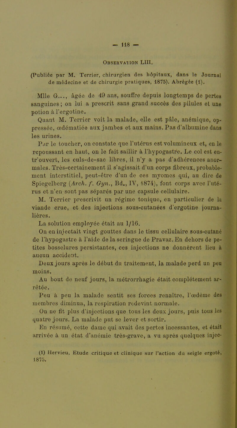 Observation LUI. (Publiée par M. Terrier, chirurgien des hôpitaux, dans le Journal de médecine et de chirurgie pratiques, 1875). Abrégée (1). Mlle G..., âgée de 49 ans, souffre depuis longtemps de pertes sanguines ; on lui a prescrit sans grand succès des pilules et une potion à l'ergotine. Quant M. Terrier voit la malade, elle est pâle, anémique, op- pressée, œdématiée aux jambes et aux mains. Pas d'albumine dans les urines. P.ir le toucher, on constate que l'utérus est volumineux et, en le repoussant en haut, on le fait saillir à l'hypogastre. Le col est en- tr'ouvert, les culs-de-sac libres, il n'y a pa^ d'adhérences anor- males. Très-certainement il s'agissait d'un corps fibreux, probable- ment interstitiel, peut-être d'un de ces myomcs qui, au dire de Spiegelberg {Arch. f. Gyn., Bd., IV, 1874), font corps avec l'uté- rus et n'en sont pas séparés par une capsule cellulaire. M. Terrier prescrivit un régime tonique, en particulier de la viande crue, et des injections sous-cutanées d'ergotine journa- lières. La solution employée était au 1/16. On en injectait vingt gouttes dans le tissu cellulaire sous-cutané de l'hypogastre à l'aide de la seringue de Pravaz. En dehors de pe- tites bosselures persistantes, ces injections ne donnèrent lieu à aucun accident. Deux jours après le début du traitement, la malade perd un peu moins. Au bout de neuf jours, la métrorrhagie était complètement ar- rêtée. Peu à peu la malade sentit ses forces renaître, l'œdème des membres diminua, la respiration redevint normale. On ne fit plus d'injections que tous les deux jours, puis tous les . quatre jours. La malade put se lever et sortir. En résumé, cette dame qui avait des pertes incessantes, et était arrivée à un état d'anémie très-grave, a vu après quelques injec- (1) Hervieu, Etude critique et clinique sur l'action du seigle ergoté, 1875.