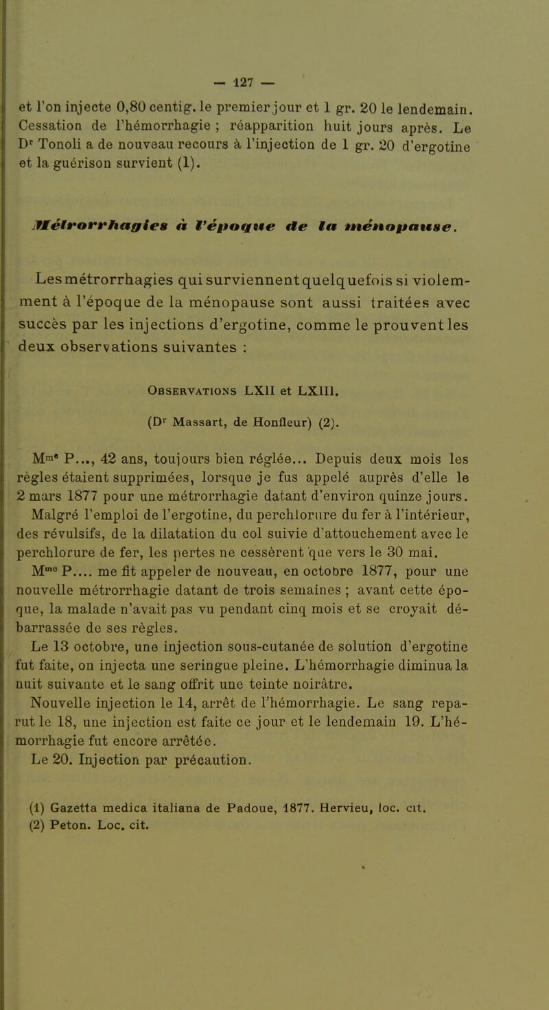 et l'on injecte 0,80 centig. le premier jour et 1 gr. 20 le lendemain. Cessation de l'hémorrhagie ; réapparition huit jours après. Le D'' Tonoli a de nouveau recours à l'injection de 1 gr. 20 d'ergotine et la guérison survient (1). ulMétrorrhagiea à t'époQwe ia tnénogâawge. Lesmétrorrhagies qui surviennent quelquefois si violem- ment à l'époque de la ménopause sont aussi traitées avec succès par les injections d'ergotine, comme le prouvent les deux observations suivantes : Observations LXII et LXIII. (D'- Massart, de Ronfleur) (2). Mni P..., 42 ans, toujours bien réglée... Depuis deux mois les règles étaient supprimées, lorsque je fus appelé auprès d'elle le 2 mars 1877 pour une métrorrhagie datant d'environ quinze jours. Malgré l'emploi de l'ergotine, du perchlorure du fer à l'intérieur, des révulsifs, de la dilatation du col suivie d'attouchement avec le perchlorure de fer, les pertes ne cessèrent qae vers le 30 mai. M^?.... me fit appeler de nouveau, en octobre 1877, pour une nouvelle métrorrhagie datant de trois semaines ; avant cette épo- que, la malade n'avait pas vu pendant cinq mois et se crojait dé- barrassée de ses règles. Le 13 octobre, une injection sous-cutanée de solution d'ergotine fut faite, on injecta une seringue pleine. L'hémorrhagie diminua la nuit suivante et le sang offrit une teinte noirâtre. Nouvelle injection le 14, arrêt de l'hémorrhagie. Le sang repa- rut le 18, une injection est faite ce jour et le lendemain 19. L'hé- morrhagie fut encore arrêtée. Le 20. Injection par précaution. (1) Gazetta medica italiana de Padoue, 1877. Hervieu, loc. cit.