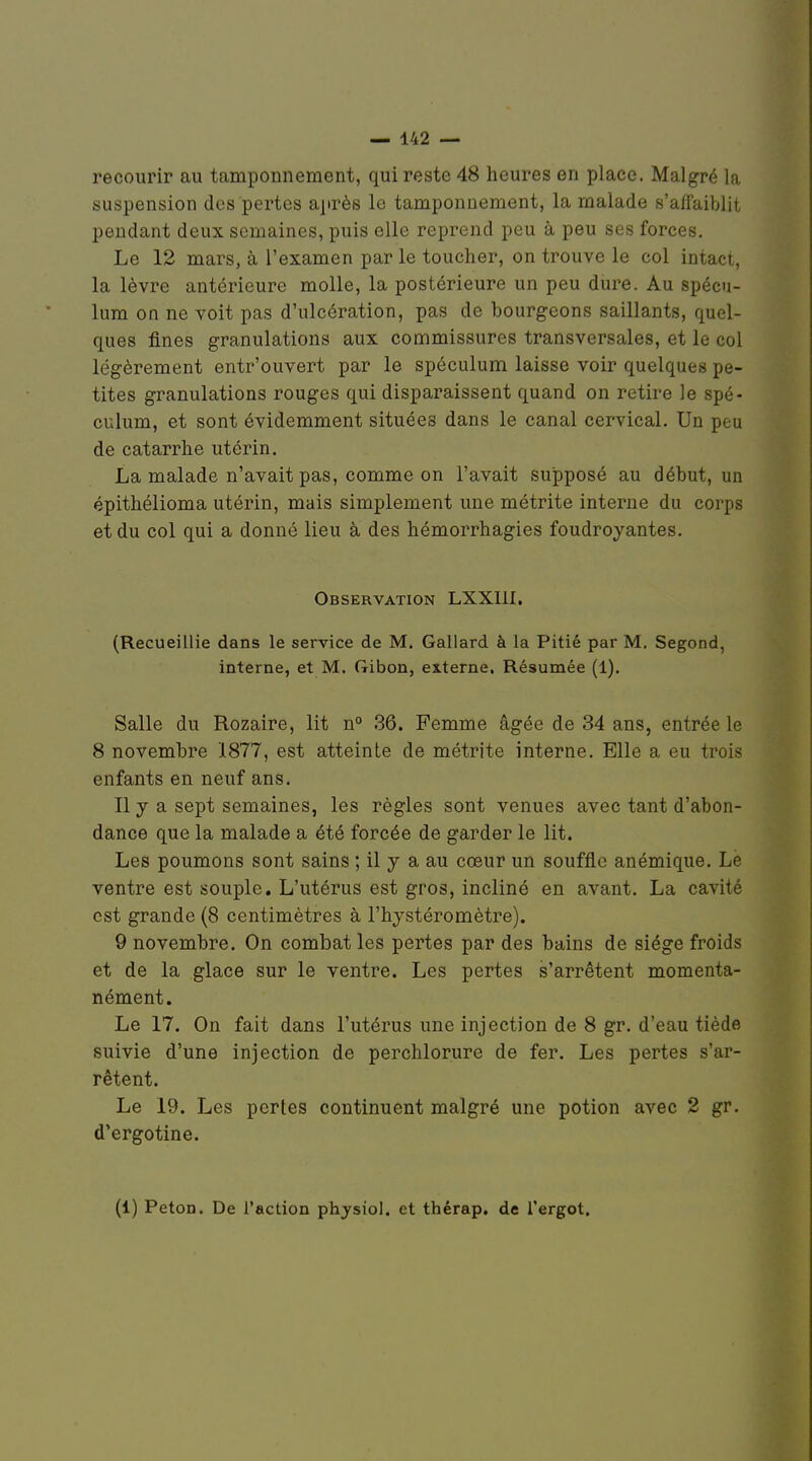 recourir au tamponnement, qui reste 48 heures en place. Malgré la suspension des pertes ajirès le tamponnement, la malade s'affaiblit pendant deux semaines, puis elle reprend peu à peu ses forces. Le 12 mars, à l'examen par le toucher, on trouve le col intact, la lèvre antérieure molle, la postérieure un peu dure. Au spécu- lum on ne voit pas d'ulcération, pas de bourgeons saillants, quel- ques fines granulations aux commissures transversales, et le col légèrement entr'ouvert par le spéculum laisse voir quelques pe- tites granulations rouges qui disparaissent quand on retire le spé- culum, et sont évidemment situées dans le canal cervical. Un peu de catarrhe utérin. La malade n'avait pas, comme on l'avait supposé au début, un épithélioma utérin, mais simplement une métrite interne du corps et du col qui a donné lieu à des hémorrhagies foudroyantes. Observation LXXIII, (Recueillie dans le service de M. Gallard à la Pitié par M. Segond, interne, et M. Gibon, externe. Résumée (1). Salle du Rozaire, lit n° 36. Femme âgée de 34 ans, entrée le 8 novembre 1877, est atteinte de métrite interne. Elle a eu trois enfants en neuf ans. Il y a sept semaines, les règles sont venues avec tant d'abon- dance que la malade a été forcée de garder le lit. Les poumons sont sains ; il y a au cœur un souffle anémique. Le ventre est souple. L'utérus est gros, incliné en avant. La cavité est grande (8 centimètres à l'hystéromètre). 9 novembre. On combat les pertes par des bains de siège froids et de la glace sur le ventre. Les pertes s'arrêtent momenta- nément. Le 17. On fait dans l'utérus une injection de 8 gr. d'eau tiède suivie d'une injection de perchlorure de fer. Les pertes s'ar- rêtent. Le 19. Les pertes continuent malgré une potion avec 2 gr. d'ergotine. (1) Peton. De l'action physiol. et thérap. de l'ergot.