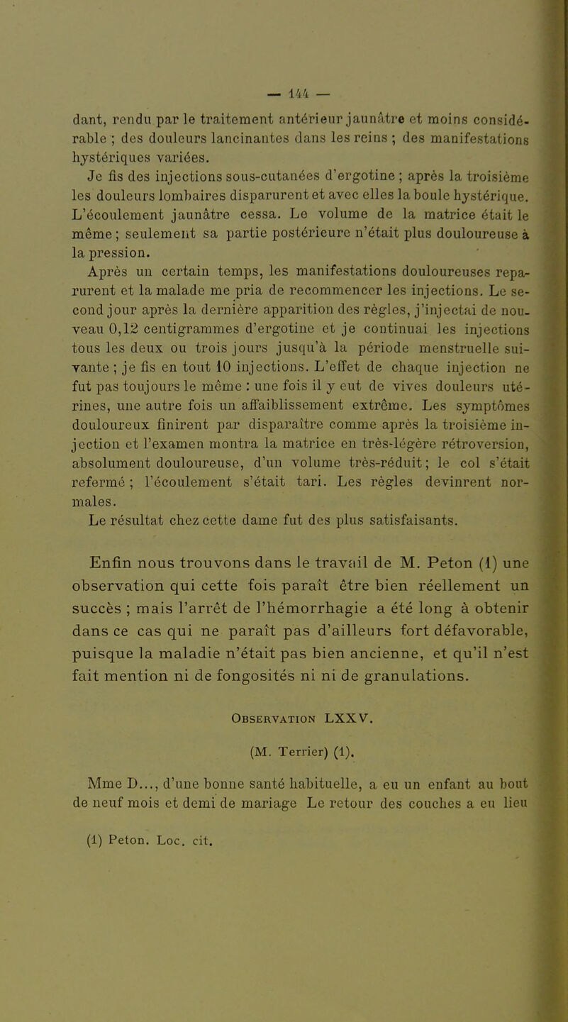 dant, rendu parle traitement antérieur jaunâtre et moins considé- rable ; des douleurs lancinantes dans les reins ; des manifestations hystériques variées. Je fis des injections sous-cutanées d'ergotine ; après la troisième les douleurs lombaires disparurent et avec elles la boule hystérique. L'écoulement jaunâtre cessa. Le volume de la matrice était le même ; seulement sa partie postérieure n'était plus douloureuse à la pression. Après un certain temps, les manifestations douloureuses repa- rurent et la malade me pria de recommencer les injections. Le se- cond jour après la dernière apparition des règles, j'injectai de nou- veau 0,12 centigrammes d'ergotine et je continuai les injections tous les deux ou trois jours jusqu'à la période menstruelle sui- vante ; je fis en tout 10 injections. L'effet de chaque injection ne fut pas toujours le même : une fois il y eut de vives douleurs uté- rines, une autre fois un afî'aiblissement extrême. Les symptômes douloureux finirent par disparaître comme après la troisième in- jection et l'examen montra la matrice en très-légère rétroversion, absolument douloureuse, d'un volume très-réduit; le col s'était refermé ; l'écoulement s'était tari. Les règles devinrent nor- males . Le résultat chez cette dame fut des plus satisfaisants. Enfin nous trouvons dans le travtiil de M. Peton (1) une observation qui cette fois paraît être bien réellement un succès ; mais l'arrêt de l'hémorrhagie a été long à obtenir dansée cas qui ne paraît pas d'ailleurs fort défavorable, puisque la maladie n'était pas bien ancienne, et qu'il n'est fait mention ni de fongosités ni ni de granulations. Observation LXXV. (M. Terrier) (1). Mme D..., d'une bonne santé habituelle, a eu un enfant au bout de neuf mois et demi de mariage Le retour des couches a eu lieu (1) Peton. Loc, cit.